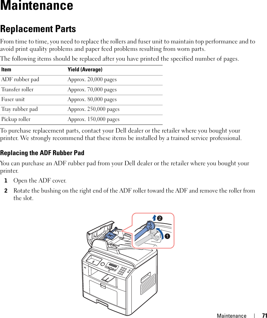 Maintenance 715MaintenanceReplacement PartsFrom time to time, you need to replace the rollers and fuser unit to maintain top performance and to avoid print quality problems and paper feed problems resulting from worn parts.The following items should be replaced after you have printed the specified number of pages.To purchase replacement parts, contact your Dell dealer or the retailer where you bought your printer. We strongly recommend that these items be installed by a trained service professional.Replacing the ADF Rubber PadYou can purchase an ADF rubber pad from your Dell dealer or the retailer where you bought your printer.1Open the ADF cover.2Rotate the bushing on the right end of the ADF roller toward the ADF and remove the roller from the slot.Item Yield (Average)ADF rubber pad Approx. 20,000 pagesTransfer roller Approx. 70,000 pagesFuser unit  Approx. 80,000 pagesTray rubber pad  Approx. 250,000 pagesPickup roller  Approx. 150,000 pages