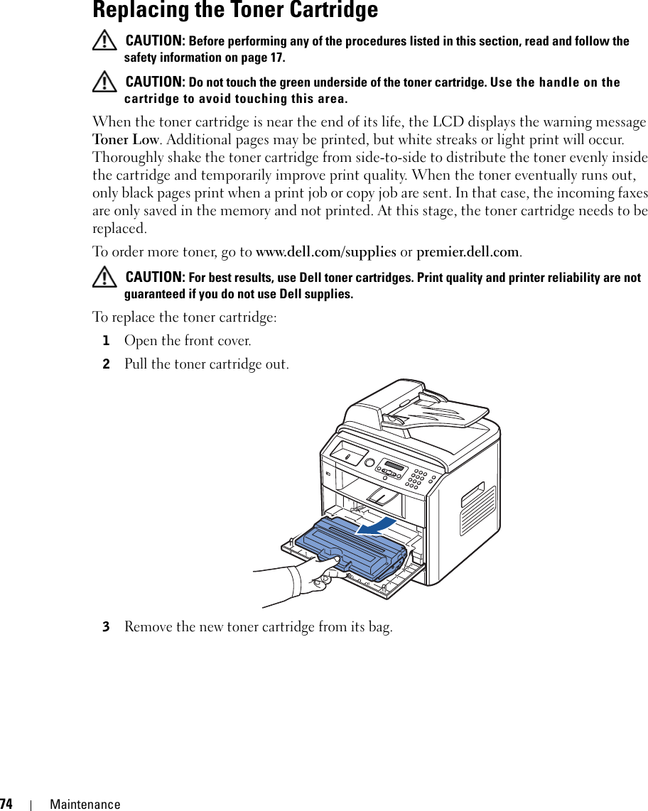 74 MaintenanceReplacing the Toner Cartridge CAUTION: Before performing any of the procedures listed in this section, read and follow the safety information on page 17. CAUTION: Do not touch the green underside of the toner cartridge. Use the handle on the cartridge to avoid touching this area.When the toner cartridge is near the end of its life, the LCD displays the warning message Toner L ow. Additional pages may be printed, but white streaks or light print will occur. Thoroughly shake the toner cartridge from side-to-side to distribute the toner evenly inside the cartridge and temporarily improve print quality. When the toner eventually runs out, only black pages print when a print job or copy job are sent. In that case, the incoming faxes are only saved in the memory and not printed. At this stage, the toner cartridge needs to be replaced.To order more toner, go to www.dell.com/supplies or premier.dell.com. CAUTION: For best results, use Dell toner cartridges. Print quality and printer reliability are not guaranteed if you do not use Dell supplies. To replace the toner cartridge:1Open the front cover.2Pull the toner cartridge out.3Remove the new toner cartridge from its bag.