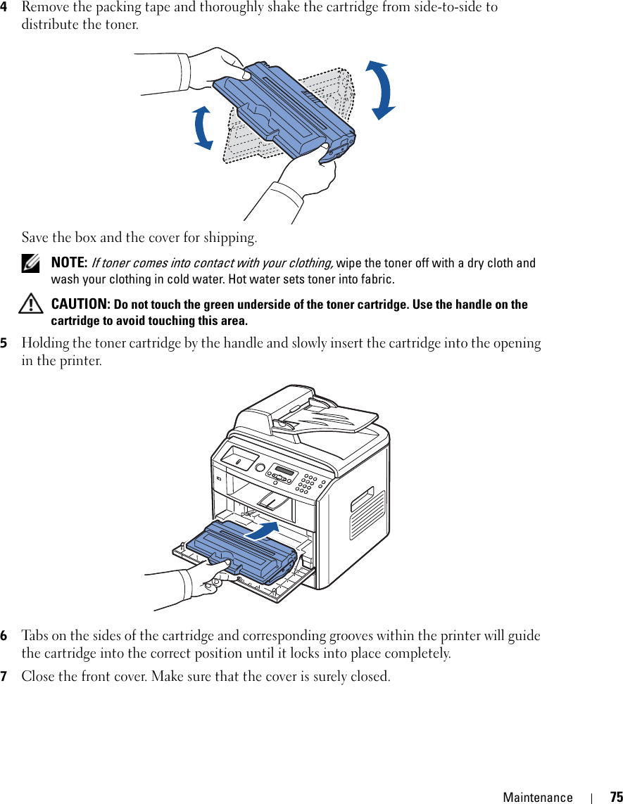 Maintenance 754Remove the packing tape and thoroughly shake the cartridge from side-to-side to distribute the toner.Save the box and the cover for shipping. NOTE: If toner comes into contact with your clothing, wipe the toner off with a dry cloth and wash your clothing in cold water. Hot water sets toner into fabric. CAUTION: Do not touch the green underside of the toner cartridge. Use the handle on the cartridge to avoid touching this area.5Holding the toner cartridge by the handle and slowly insert the cartridge into the opening in the printer.6Tabs on the sides of the cartridge and corresponding grooves within the printer will guide the cartridge into the correct position until it locks into place completely.7Close the front cover. Make sure that the cover is surely closed.