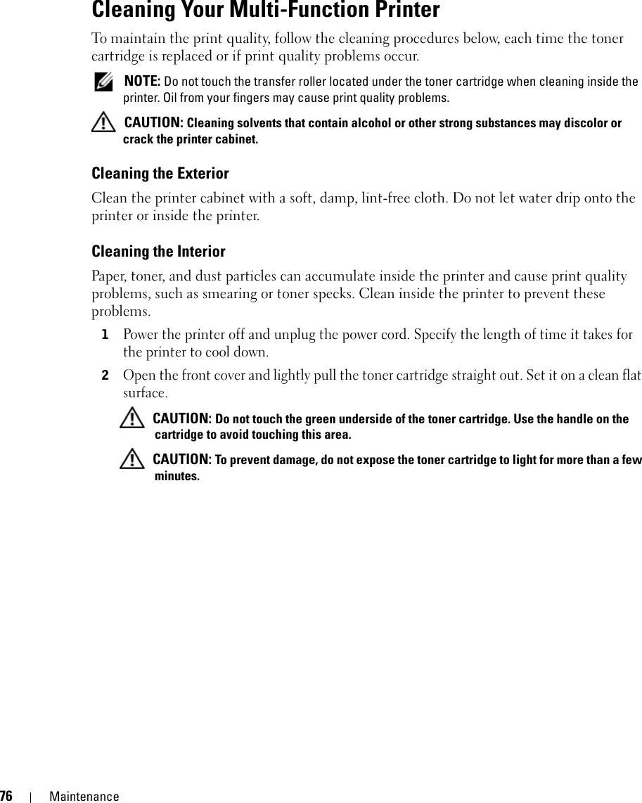 76 MaintenanceCleaning Your Multi-Function PrinterTo maintain the print quality, follow the cleaning procedures below, each time the toner cartridge is replaced or if print quality problems occur. NOTE: Do not touch the transfer roller located under the toner cartridge when cleaning inside the printer. Oil from your fingers may cause print quality problems. CAUTION: Cleaning solvents that contain alcohol or other strong substances may discolor or crack the printer cabinet.Cleaning the ExteriorClean the printer cabinet with a soft, damp, lint-free cloth. Do not let water drip onto the printer or inside the printer.Cleaning the InteriorPaper, toner, and dust particles can accumulate inside the printer and cause print quality problems, such as smearing or toner specks. Clean inside the printer to prevent these problems.1Power the printer off and unplug the power cord. Specify the length of time it takes for the printer to cool down.2Open the front cover and lightly pull the toner cartridge straight out. Set it on a clean flat surface. CAUTION: Do not touch the green underside of the toner cartridge. Use the handle on the cartridge to avoid touching this area. CAUTION: To prevent damage, do not expose the toner cartridge to light for more than a few minutes.