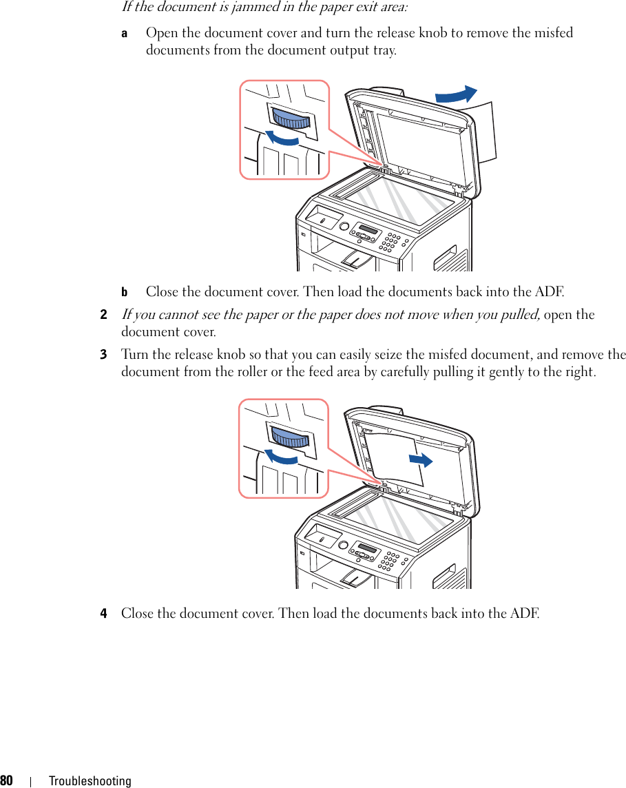 80 TroubleshootingIf the document is jammed in the paper exit area:aOpen the document cover and turn the release knob to remove the misfed documents from the document output tray.bClose the document cover. Then load the documents back into the ADF.2If you cannot see the paper or the paper does not move when you pulled, open the document cover.3Turn the release knob so that you can easily seize the misfed document, and remove the document from the roller or the feed area by carefully pulling it gently to the right.4Close the document cover. Then load the documents back into the ADF.