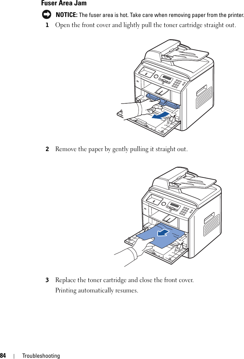 84 TroubleshootingFuser Area Jam NOTICE: The fuser area is hot. Take care when removing paper from the printer.1Open the front cover and lightly pull the toner cartridge straight out.2Remove the paper by gently pulling it straight out.3Replace the toner cartridge and close the front cover. Printing automatically resumes.