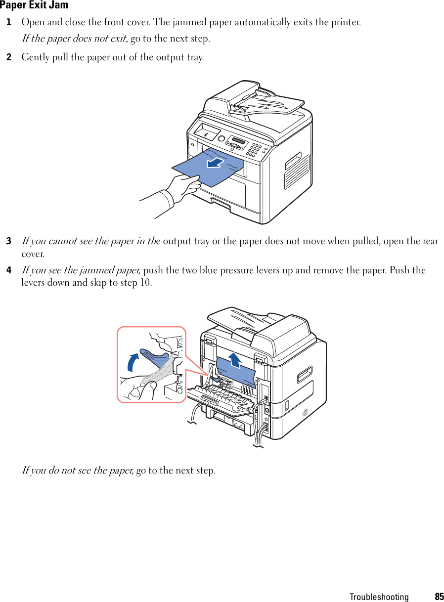 Troubleshooting 85Paper Exit Jam1Open and close the front cover. The jammed paper automatically exits the printer.If the paper does not exit, go to the next step.2Gently pull the paper out of the output tray. 3If you cannot see the paper in the output tray or the paper does not move when pulled, open the rear cover.4If you see the jammed paper, push the two blue pressure levers up and remove the paper. Push the levers down and skip to step 10.If you do not see the paper, go to the next step.
