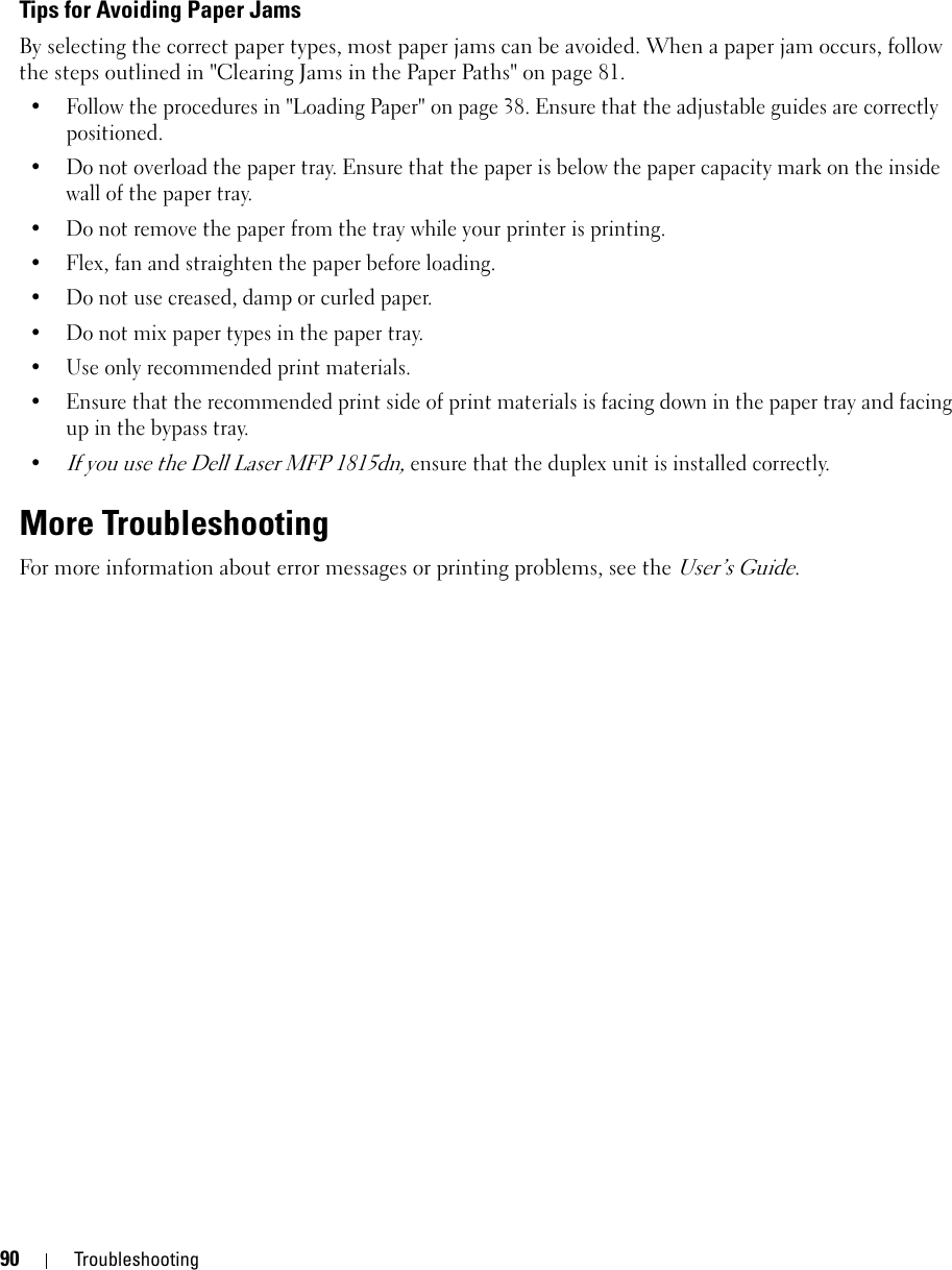 90 TroubleshootingTips for Avoiding Paper JamsBy selecting the correct paper types, most paper jams can be avoided. When a paper jam occurs, follow the steps outlined in &quot;Clearing Jams in the Paper Paths&quot; on page 81. • Follow the procedures in &quot;Loading Paper&quot; on page 38. Ensure that the adjustable guides are correctly positioned.• Do not overload the paper tray. Ensure that the paper is below the paper capacity mark on the inside wall of the paper tray.• Do not remove the paper from the tray while your printer is printing.• Flex, fan and straighten the paper before loading. • Do not use creased, damp or curled paper.• Do not mix paper types in the paper tray.• Use only recommended print materials. • Ensure that the recommended print side of print materials is facing down in the paper tray and facing up in the bypass tray.•If you use the Dell Laser MFP 1815dn, ensure that the duplex unit is installed correctly.More TroubleshootingFor more information about error messages or printing problems, see the User’s Guide.