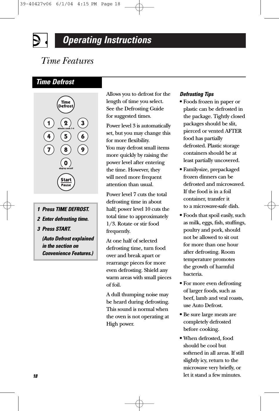 Operating InstructionsTime FeaturesAllows you to defrost for thelength of time you select.See the Defrosting Guide for suggested times.Power level 3 is automaticallyset, but you may change thisfor more flexibility. You may defrost small itemsmore quickly by raising thepower level after enteringthe time. However, they will need more frequentattention than usual.Power level 7 cuts the totaldefrosting time in abouthalf; power level 10 cuts thetotal time to approximately1/3. Rotate or stir foodfrequently. At one half of selecteddefrosting time, turn foodover and break apart orrearrange pieces for moreeven defrosting. Shield anywarm areas with small piecesof foil.A dull thumping noise maybe heard during defrosting.This sound is normal whenthe oven is not operating atHigh power.Defrosting Tips•Foods frozen in paper orplastic can be defrosted inthe package. Tightly closedpackages should be slit,pierced or vented AFTERfood has partiallydefrosted. Plastic storagecontainers should be atleast partially uncovered.•Family-size, prepackagedfrozen dinners can bedefrosted and microwaved.If the food is in a foilcontainer, transfer it to a microwave-safe dish.•Foods that spoil easily, suchas milk, eggs, fish, stuffings,poultry and pork, shouldnot be allowed to sit outfor more than one hour after defrosting. Roomtemperature promotes the growth of harmfulbacteria.•For more even defrostingof larger foods, such asbeef, lamb and veal roasts,use Auto Defrost.•Be sure large meats are completely defrostedbefore cooking.•When defrosted, foodshould be cool butsoftened in all areas. If stillslightly icy, return to themicrowave very briefly, orlet it stand a few minutes.Time Defrost181 Press TIME DEFROST.2 Enter defrosting time.3 Press START. (Auto Defrost explained in the section onConvenience Features.)39-40427v06  6/1/04  4:15 PM  Page 18