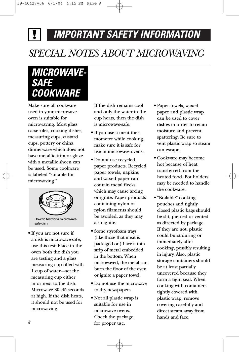 IMPORTANT SAFETY INFORMATIONSPECIAL NOTES ABOUT MICROWAVINGMake sure all cookwareused in your microwaveoven is suitable formicrowaving. Most glasscasseroles, cooking dishes,measuring cups, custardcups, pottery or chinadinnerware which does nothave metallic trim or glazewith a metallic sheen canbe used. Some cookware is labeled “suitable formicrowaving.”•If you are not sure if a dish is microwave-safe,use this test: Place in theoven both the dish youare testing and a glassmeasuring cup filled with1 cup of water—set themeasuring cup either in or next to the dish.Microwave 30–45 secondsat high. If the dish heats,it should not be used formicrowaving. If the dish remains cooland only the water in thecup heats, then the dishis microwave-safe.•If you use a meat ther-mometer while cooking,make sure it is safe foruse in microwave ovens.•Do not use recycledpaper products. Recycledpaper towels, napkinsand waxed paper cancontain metal fleckswhich may cause arcingor ignite. Paper productscontaining nylon ornylon filaments shouldbe avoided, as they mayalso ignite. •Some styrofoam trays (like those that meat ispackaged on) have a thinstrip of metal embeddedin the bottom. Whenmicrowaved, the metal canburn the floor of the ovenor ignite a paper towel.•Do not use the microwaveto dry newspapers.•Not all plastic wrap issuitable for use in microwave ovens. Check the package for proper use.•Paper towels, waxedpaper and plastic wrapcan be used to coverdishes in order to retainmoisture and preventspattering. Be sure tovent plastic wrap so steamcan escape.•Cookware may becomehot because of heattransferred from theheated food. Pot holdersmay be needed to handlethe cookware.•“Boilable” cookingpouches and tightlyclosed plastic bags shouldbe slit, pierced or ventedas directed by package. If they are not, plasticcould burst during orimmediately aftercooking, possibly resultingin injury. Also, plasticstorage containers shouldbe at least partiallyuncovered because theyform a tight seal. Whencooking with containerstightly covered withplastic wrap, removecovering carefully anddirect steam away fromhands and face.MICROWAVE-SAFECOOKWARE8How to test for a microwave-safe dish.39-40427v06  6/1/04  4:15 PM  Page 8