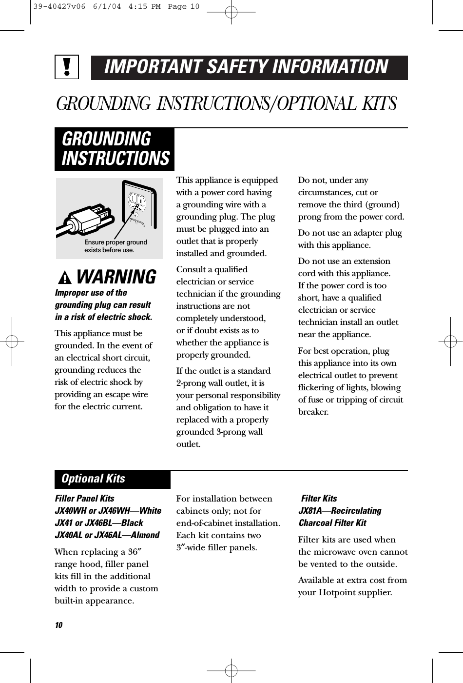 IMPORTANT SAFETY INFORMATIONGROUNDING INSTRUCTIONS/OPTIONAL KITSWARNINGImproper use of thegrounding plug can result in a risk of electric shock.This appliance must begrounded. In the event of an electrical short circuit,grounding reduces the risk of electric shock byproviding an escape wire for the electric current. This appliance is equippedwith a power cord having a grounding wire with agrounding plug. The plugmust be plugged into anoutlet that is properlyinstalled and grounded.Consult a qualified electrician or servicetechnician if the groundinginstructions are notcompletely understood, or if doubt exists as towhether the appliance isproperly grounded.If the outlet is a standard 2-prong wall outlet, it is your personal responsibilityand obligation to have itreplaced with a properlygrounded 3-prong walloutlet.Do not, under anycircumstances, cut orremove the third (ground)prong from the power cord.Do not use an adapter plugwith this appliance.Do not use an extensioncord with this appliance. If the power cord is tooshort, have a qualifiedelectrician or servicetechnician install an outletnear the appliance.For best operation, plug this appliance into its ownelectrical outlet to preventflickering of lights, blowingof fuse or tripping of circuitbreaker.GROUNDINGINSTRUCTIONSFiller Panel KitsJX40WH or JX46WH—WhiteJX41 or JX46BL—BlackJX40AL or JX46AL—AlmondWhen replacing a 36″range hood, filler panelkits fill in the additionalwidth to provide a custombuilt-in appearance. For installation betweencabinets only; not for end-of-cabinet installation.Each kit contains two 3″-wide filler panels.Filter KitsJX81A—RecirculatingCharcoal Filter KitFilter kits are used whenthe microwave oven cannotbe vented to the outside.Available at extra cost fromyour Hotpoint supplier.Optional KitsEnsure proper groundexists before use.1039-40427v06  6/1/04  4:15 PM  Page 10