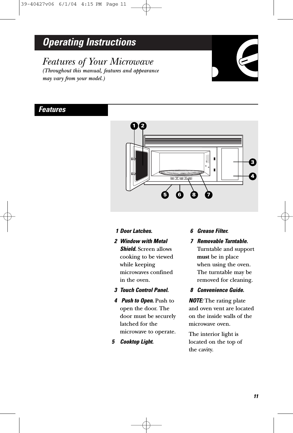 Operating InstructionsFeatures of Your Microwave(Throughout this manual, features and appearancemay vary from your model.)1 Door Latches.2 Window with MetalShield. Screen allowscooking to be viewedwhile keepingmicrowaves confined in the oven.3 Touch Control Panel. 4 Push to Open. Push toopen the door. Thedoor must be securelylatched for themicrowave to operate.5 Cooktop Light.6 Grease Filter.7 Removable Turntable.Turntable and supportmust be in place when using the oven.The turntable may beremoved for cleaning.8 Convenience Guide.NOTE: The rating plate and oven vent are locatedon the inside walls of themicrowave oven.The interior light islocated on the top of the cavity.Features215871163439-40427v06  6/1/04  4:15 PM  Page 11