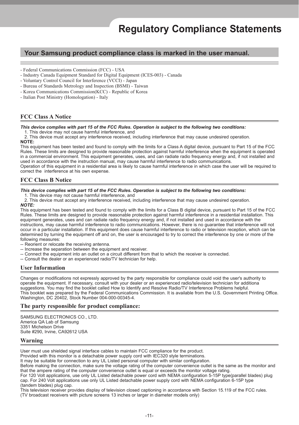 -11-Regulatory Compliance StatementsYour Samsung product compliance class is marked in the user manual.- Federal Communications Commission (FCC) - USA- Industry Canada Equipment Standard for Digital Equipment (ICES-003) - Canada- Voluntary Control Council for Interference (VCCI) - Japan- Bureau of Standards Metrology and Inspection (BSMI) - Taiwan- Korea Communications Commission(KCC) - Republic of Korea- Italian Post Ministry (Homologation) - ItalyFCC Class A NoticeThis device complies with part 15 of the FCC Rules. Operation is subject to the following two conditions:   1. This device may not cause harmful interference, and   2. This device must accept any interference received, including interference that may cause undesired operation.NOTE: This equipment has been tested and found to comply with the limits for a Class A digital device, pursuant to Part 15 of the FCCRules. These limits are designed to provide reasonable protection against harmful interference when the equipment is operatedin a commercial environment. This equipment generates, uses, and can radiate radio frequency energy and, if not installed andused in accordance with the instruction manual, may cause harmful interference to radio communications.Operation of this equipment in a residential area is likely to cause harmful interference in which case the user will be required tocorrect the  interference at his own expense.FCC Class B NoticeThis device complies with part 15 of the FCC Rules. Operation is subject to the following two conditions:   1. This device may not cause harmful interference, and   2. This device must accept any interference received, including interference that may cause undesired operation.NOTE: This equipment has been tested and found to comply with the limits for a Class B digital device, pursuant to Part 15 of the FCCRules. These limits are designed to provide reasonable protection against harmful interference in a residential installation. Thisequipment generates, uses and can radiate radio frequency energy and, if not installed and used in accordance with the instructions, may cause harmful interference to radio communications. However, there is no guarantee that interference will notoccur in a particular installation. If this equipment does cause harmful interference to radio or television reception, which can bedetermined by turning the equipment off and on, the user is encouraged to try to correct the interference by one or more of thefollowing measures:-- Reorient or relocate the receiving antenna.-- Increase the separation between the equipment and receiver.-- Connect the equipment into an outlet on a circuit different from that to which the receiver is connected.-- Consult the dealer or an experienced radio/TV technician for help.User InformationChanges or modifications not expressly approved by the party responsible for compliance could void the user&apos;s authority tooperate the equipment. If necessary, consult with your dealer or an experienced radio/television technician for additionasuggestions. You may find the booklet called How to Identify and Resolve Radio/TV Interference Problems helpful. This booklet was prepared by the Federal Communications Commission. It is available from the U.S. Government Printing Office.Washington, DC 20402, Stock Number 004-000-00345-4.The party responsible for product compliance:SAMSUNG ELECTRONICS CO., LTD.  America QA Lab of Samsung  3351 Michelson Drive  Suite #290, Irvine, CA92612 USAWarningUser must use shielded signal interface cables to maintain FCC compliance for the product.Provided with this monitor is a detachable power supply cord with IEC320 style terminations.It may be suitable for connection to any UL Listed personal computer with similar configuration.Before making the connection, make sure the voltage rating of the computer convenience outlet is the same as the monitor andthat the ampere rating of the computer convenience outlet is equal or exceeds the monitor voltage rating.For 120 Volt applications, use only UL Listed detachable power cord with NEMA configuration 5-15P type(parallel blades) plugcap. For 240 Volt applications use only UL Listed detachable power supply cord with NEMA configuration 6-15P type(tandem blades) plug cap. This television receiver provides display of television closed captioning in accordance with Section 15.119 of the FCC rules.(TV broadcast receivers with picture screens 13 inches or larger in diameter models only)