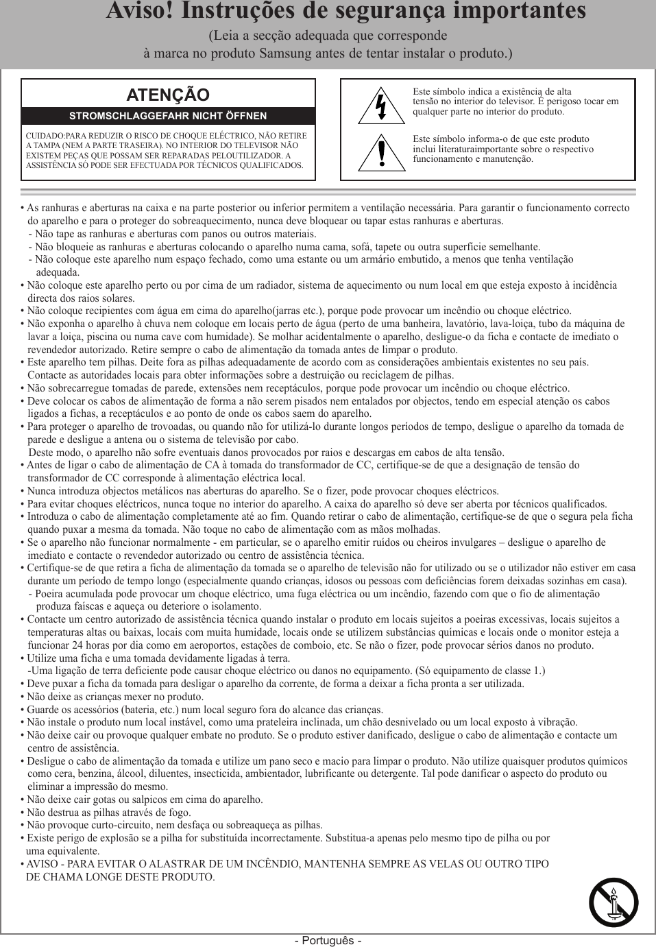 - Português -• As ranhuras e aberturas na caixa e na parte posterior ou inferior permitem a ventilação necessária. Para garantir o funcionamento correcto  do aparelho e para o proteger do sobreaquecimento, nunca deve bloquear ou tapar estas ranhuras e aberturas.- Não tape as ranhuras e aberturas com panos ou outros materiais.- Não bloqueie as ranhuras e aberturas colocando o aparelho numa cama, sofá, tapete ou outra superfície semelhante.- Não coloque este aparelho num espaço fechado, como uma estante ou um armário embutido, a menos que tenha ventilação   adequada.• Não coloque este aparelho perto ou por cima de um radiador, sistema de aquecimento ou num local em que esteja exposto à incidência  directa dos raios solares.• Não coloque recipientes com água em cima do aparelho(jarras etc.), porque pode provocar um incêndio ou choque eléctrico.• Não exponha o aparelho à chuva nem coloque em locais perto de água (perto de uma banheira, lavatório, lava-loiça, tubo da máquina de  lavar a loiça, piscina ou numa cave com humidade). Se molhar acidentalmente o aparelho, desligue-o da ficha e contacte de imediato o  revendedor autorizado. Retire sempre o cabo de alimentação da tomada antes de limpar o produto.• Este aparelho tem pilhas. Deite fora as pilhas adequadamente de acordo com as considerações ambientais existentes no seu país.  Contacte as autoridades locais para obter informações sobre a destruição ou reciclagem de pilhas.• Não sobrecarregue tomadas de parede, extensões nem receptáculos, porque pode provocar um incêndio ou choque eléctrico.• Deve colocar os cabos de alimentação de forma a não serem pisados nem entalados por objectos, tendo em especial atenção os cabos   ligados a fichas, a receptáculos e ao ponto de onde os cabos saem do aparelho.• Para proteger o aparelho de trovoadas, ou quando não for utilizá-lo durante longos períodos de tempo, desligue o aparelho da tomada de  parede e desligue a antena ou o sistema de televisão por cabo.Deste modo, o aparelho não sofre eventuais danos provocados por raios e descargas em cabos de alta tensão.• Antes de ligar o cabo de alimentação de CA à tomada do transformador de CC, certifique-se de que a designação de tensão do   transformador de CC corresponde à alimentação eléctrica local.• Nunca introduza objectos metálicos nas aberturas do aparelho. Se o fizer, pode provocar choques eléctricos.• Para evitar choques eléctricos, nunca toque no interior do aparelho. A caixa do aparelho só deve ser aberta por técnicos qualificados.• Introduza o cabo de alimentação completamente até ao fim. Quando retirar o cabo de alimentação, certifique-se de que o segura pela ficha  quando puxar a mesma da tomada. Não toque no cabo de alimentação com as mãos molhadas.• Se o aparelho não funcionar normalmente - em particular, se o aparelho emitir ruídos ou cheiros invulgares – desligue o aparelho de   imediato e contacte o revendedor autorizado ou centro de assistência técnica.• Certifique-se de que retira a ficha de alimentação da tomada se o aparelho de televisão não for utilizado ou se o utilizador não estiver em casa   durante um período de tempo longo (especialmente quando crianças, idosos ou pessoas com deficiências forem deixadas sozinhas em casa).  - Poeira acumulada pode provocar um choque eléctrico, uma fuga eléctrica ou um incêndio, fazendo com que o fio de alimentação    produza faíscas e aqueça ou deteriore o isolamento.• Contacte um centro autorizado de assistência técnica quando instalar o produto em locais sujeitos a poeiras excessivas, locais sujeitos a  temperaturas altas ou baixas, locais com muita humidade, locais onde se utilizem substâncias químicas e locais onde o monitor esteja a  funcionar 24 horas por dia como em aeroportos, estações de comboio, etc. Se não o fizer, pode provocar sérios danos no produto.• Utilize uma ficha e uma tomada devidamente ligadas à terra.   - Uma ligação de terra deficiente pode causar choque eléctrico ou danos no equipamento. (Só equipamento de classe 1.)• Deve puxar a ficha da tomada para desligar o aparelho da corrente, de forma a deixar a ficha pronta a ser utilizada. • Não deixe as crianças mexer no produto.• Guarde os acessórios (bateria, etc.) num local seguro fora do alcance das crianças.• Não instale o produto num local instável, como uma prateleira inclinada, um chão desnivelado ou um local exposto à vibração.• Não deixe cair ou provoque qualquer embate no produto. Se o produto estiver danificado, desligue o cabo de alimentação e contacte um  centro de assistência.• Desligue o cabo de alimentação da tomada e utilize um pano seco e macio para limpar o produto. Não utilize quaisquer produtos químicos  como cera, benzina, álcool, diluentes, insecticida, ambientador, lubrificante ou detergente. Tal pode danificar o aspecto do produto ou  eliminar a impressão do mesmo.• Não deixe cair gotas ou salpicos em cima do aparelho.• Não destrua as pilhas através de fogo.• Não provoque curto-circuito, nem desfaça ou sobreaqueça as pilhas.• Existe perigo de explosão se a pilha for substituída incorrectamente. Substitua-a apenas pelo mesmo tipo de pilha ou por   uma equivalente.• AVISO - PARA EVITAR O ALASTRAR DE UM INCÊNDIO, MANTENHA SEMPRE AS VELAS OU OUTRO TIPO   DE CHAMA LONGE DESTE PRODUTO.ATENÇÃOCUIDADO:PARA REDUZIR O RISCO DE CHOQUE ELÉCTRICO, NÃO RETIRE A TAMPA (NEM A PARTE TRASEIRA). NO INTERIOR DO TELEVISOR NÃO EXISTEM PEÇAS QUE POSSAM SER REPARADAS PELOUTILIZADOR. A ASSISTÊNCIA SÓ PODE SER EFECTUADA POR TÉCNICOS QUALIFICADOS.STROMSCHLAGGEFAHR NICHT ÖFFNENEste símbolo indica a existência de altatensão no interior do televisor. É perigoso tocar em qualquer parte no interior do produto.Este símbolo informa-o de que este produto  inclui literaturaimportante sobre o respectivo  funcionamento e manutenção.  Aviso! Instruções de segurança importantes(Leia a secção adequada que corresponde à marca no produto Samsung antes de tentar instalar o produto.)