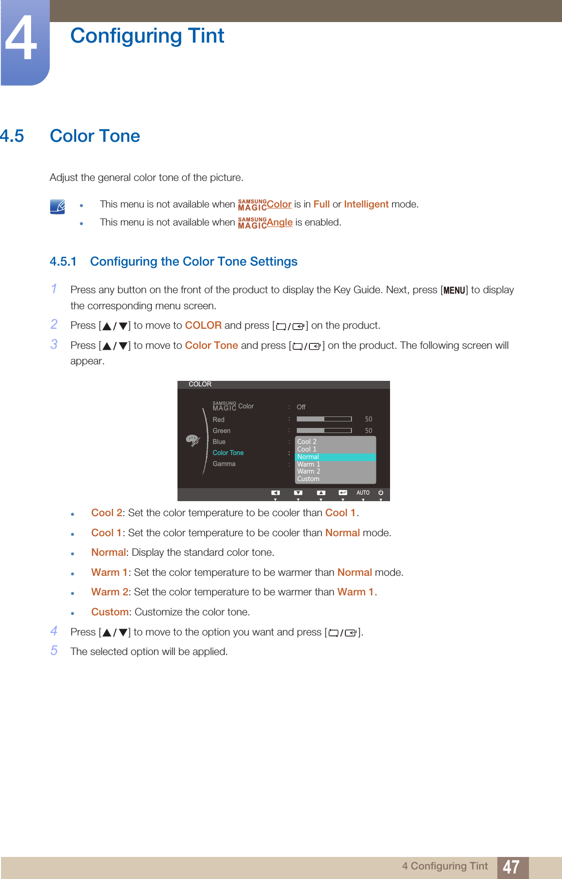 47Configuring Tint44 Configuring Tint4.5 Color ToneAdjust the general color tone of the picture.  This menu is not available when  Color is in Full or Intelligent mode.This menu is not available when  Angle is enabled. 4.5.1 Configuring the Color Tone Settings1Press any button on the front of the product to display the Key Guide. Next, press [ ] to display the corresponding menu screen.2Press [ ] to move to COLOR and press [ ] on the product.3Press [ ] to move to Color Tone and press [ ] on the product. The following screen will appear.Cool 2: Set the color temperature to be cooler than Cool 1.Cool 1: Set the color temperature to be cooler than Normal mode.Normal: Display the standard color tone.Warm 1: Set the color temperature to be warmer than Normal mode.Warm 2: Set the color temperature to be warmer than Warm 1.Custom: Customize the color tone.4Press [ ] to move to the option you want and press [ ].5The selected option will be applied.SAMSUNGMAGICSAMSUNGMAGICMENUCOLOR::::::SAMSUNGMAGICColorֻҖ૲ࣱOff&amp;RRO&amp;RRO1RUPDO:DUP:DUP&amp;XVWRPRedGreenBlueColor ToneGammaAUTO