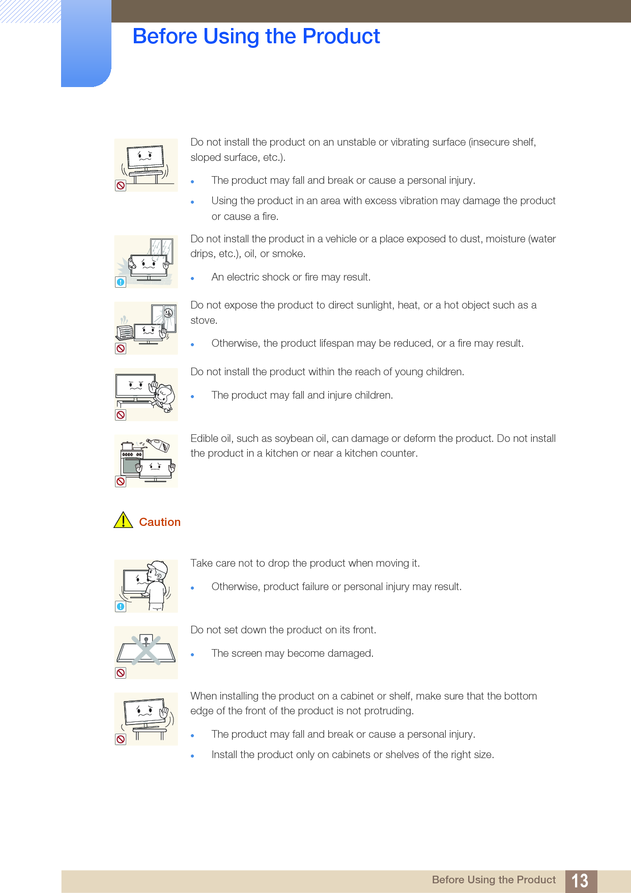 13Before Using the Product Before Using the Product CautionDo not install the product on an unstable or vibrating surface (insecure shelf, sloped surface, etc.). The product may fall and break or cause a personal injury.Using the product in an area with excess vibration may damage the product or cause a fire.Do not install the product in a vehicle or a place exposed to dust, moisture (water drips, etc.), oil, or smoke. An electric shock or fire may result.Do not expose the product to direct sunlight, heat, or a hot object such as a stove.Otherwise, the product lifespan may be reduced, or a fire may result.Do not install the product within the reach of young children.The product may fall and injure children. Edible oil, such as soybean oil, can damage or deform the product. Do not install the product in a kitchen or near a kitchen counter.Take care not to drop the product when moving it. Otherwise, product failure or personal injury may result.Do not set down the product on its front.The screen may become damaged.When installing the product on a cabinet or shelf, make sure that the bottom edge of the front of the product is not protruding.The product may fall and break or cause a personal injury.Install the product only on cabinets or shelves of the right size.!!