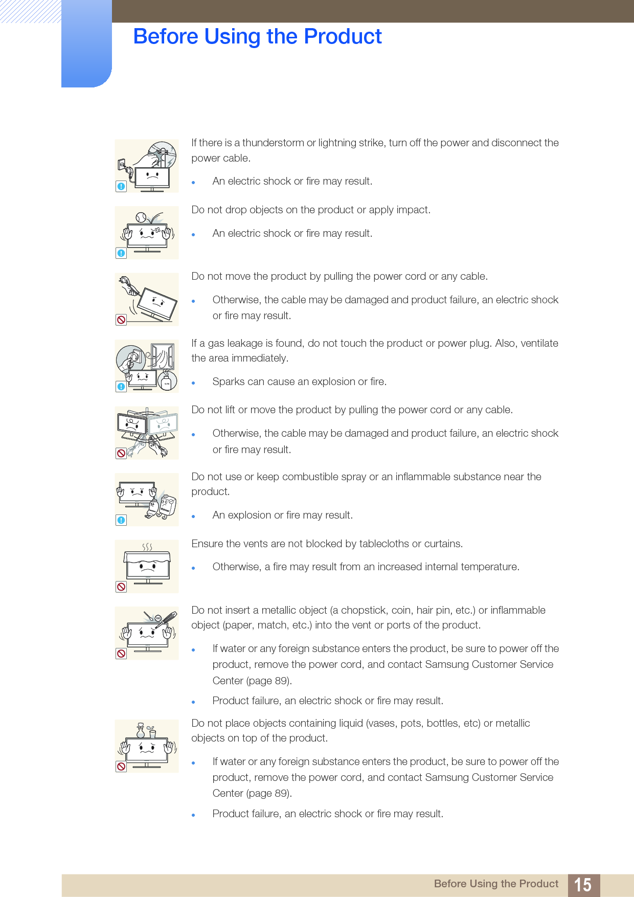 15Before Using the Product Before Using the ProductIf there is a thunderstorm or lightning strike, turn off the power and disconnect the power cable.An electric shock or fire may result.Do not drop objects on the product or apply impact.An electric shock or fire may result.Do not move the product by pulling the power cord or any cable.Otherwise, the cable may be damaged and product failure, an electric shock or fire may result.If a gas leakage is found, do not touch the product or power plug. Also, ventilate the area immediately.Sparks can cause an explosion or fire.Do not lift or move the product by pulling the power cord or any cable.Otherwise, the cable may be damaged and product failure, an electric shock or fire may result.Do not use or keep combustible spray or an inflammable substance near the product.An explosion or fire may result.Ensure the vents are not blocked by tablecloths or curtains.Otherwise, a fire may result from an increased internal temperature.Do not insert a metallic object (a chopstick, coin, hair pin, etc.) or inflammable object (paper, match, etc.) into the vent or ports of the product.If water or any foreign substance enters the product, be sure to power off the product, remove the power cord, and contact Samsung Customer Service Center (page 89).Product failure, an electric shock or fire may result. Do not place objects containing liquid (vases, pots, bottles, etc) or metallic objects on top of the product.If water or any foreign substance enters the product, be sure to power off the product, remove the power cord, and contact Samsung Customer Service Center (page 89). Product failure, an electric shock or fire may result.!!!GAS!10 0