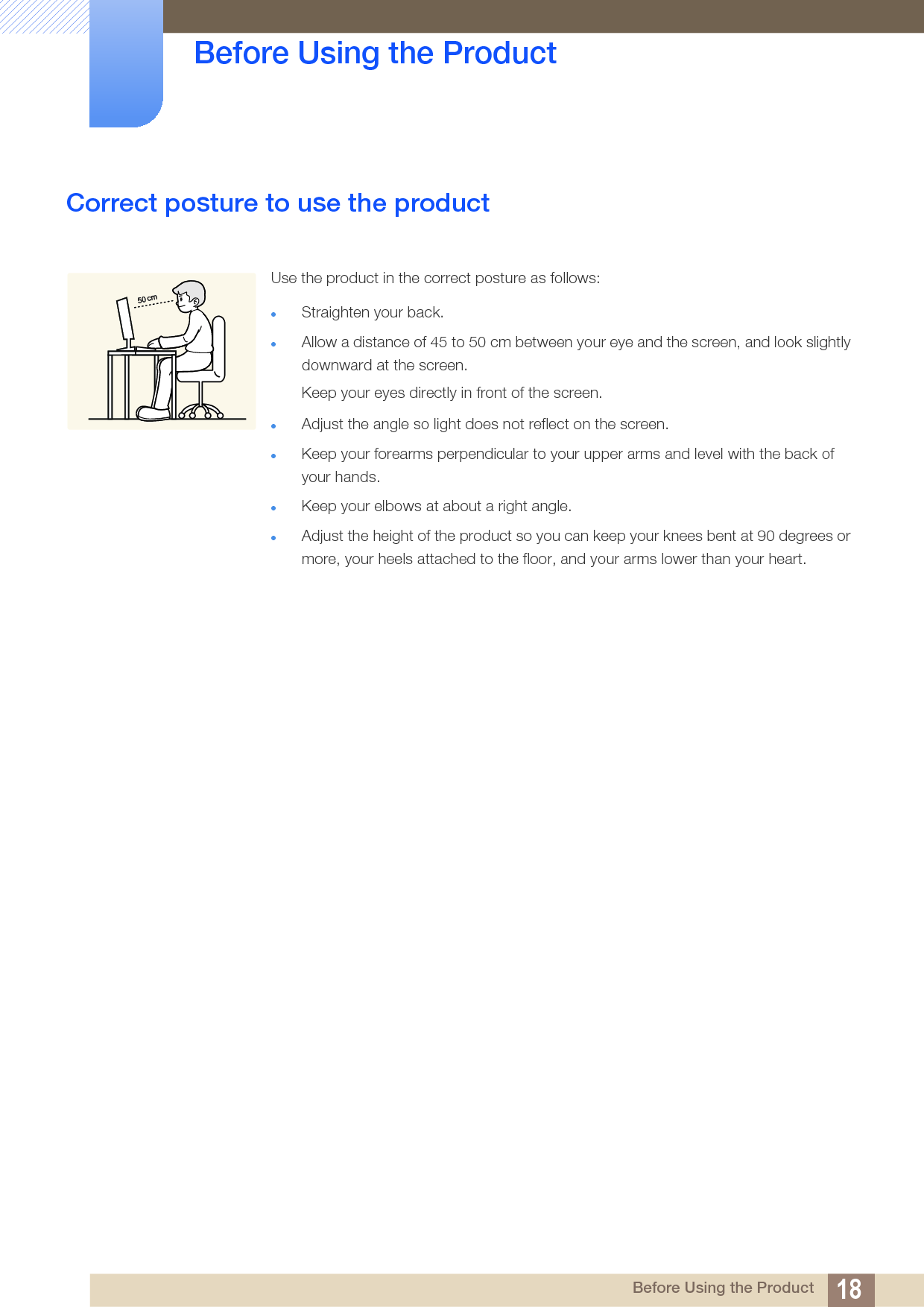18Before Using the Product Before Using the ProductCorrect posture to use the product Use the product in the correct posture as follows:Straighten your back.Allow a distance of 45 to 50 cm between your eye and the screen, and look slightly downward at the screen. Keep your eyes directly in front of the screen. Adjust the angle so light does not reflect on the screen.Keep your forearms perpendicular to your upper arms and level with the back of your hands.Keep your elbows at about a right angle.Adjust the height of the product so you can keep your knees bent at 90 degrees or more, your heels attached to the floor, and your arms lower than your heart.