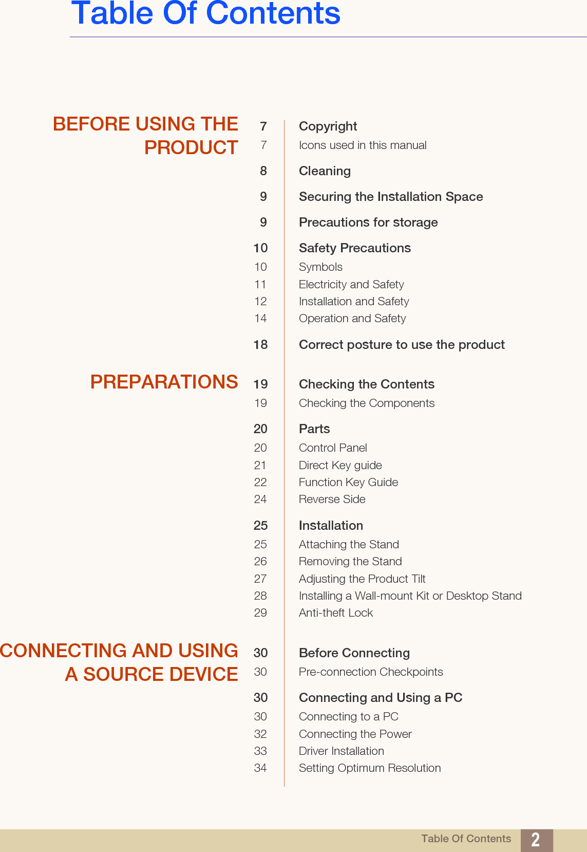 Table Of Contents 2Table Of ContentsBEFORE USING THEPRODUCT7 Copyright7 Icons used in this manual8 Cleaning9 Securing the Installation Space9 Precautions for storage10 Safety Precautions10 Symbols11 Electricity and Safety12 Installation and Safety 14 Operation and Safety18 Correct posture to use the product PREPARATIONS 19 Checking the Contents19 Checking the Components20 Parts20 Control Panel21 Direct Key guide22 Function Key Guide24 Reverse Side25 Installation25 Attaching the Stand26 Removing the Stand27 Adjusting the Product Tilt28 Installing a Wall-mount Kit or Desktop Stand29 Anti-theft LockCONNECTING AND USINGA SOURCE DEVICE30 Before Connecting30 Pre-connection Checkpoints30 Connecting and Using a PC30 Connecting to a PC32 Connecting the Power33 Driver Installation34 Setting Optimum Resolution