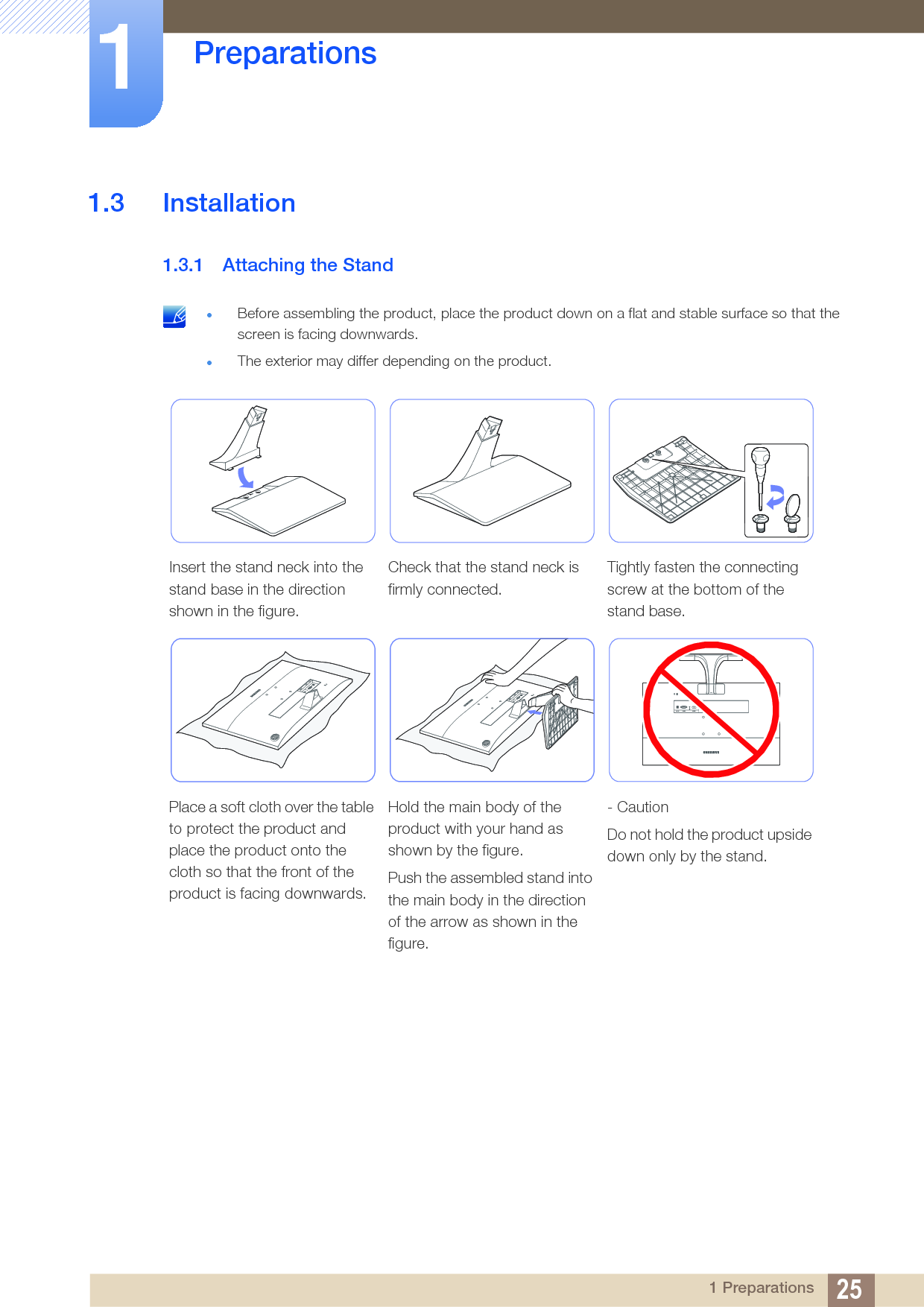 25Preparations11 Preparations1.3 Installation1.3.1 Attaching the Stand Before assembling the product, place the product down on a flat and stable surface so that the screen is facing downwards.The exterior may differ depending on the product. Insert the stand neck into the stand base in the direction shown in the figure.Check that the stand neck is firmly connected.Tightly fasten the connecting screw at the bottom of the stand base.Place a soft cloth over the table to protect the product and place the product onto the cloth so that the front of the product is facing downwards.Hold the main body of the product with your hand as shown by the figure.Push the assembled stand into the main body in the direction of the arrow as shown in the figure.- CautionDo not hold the product upside down only by the stand.