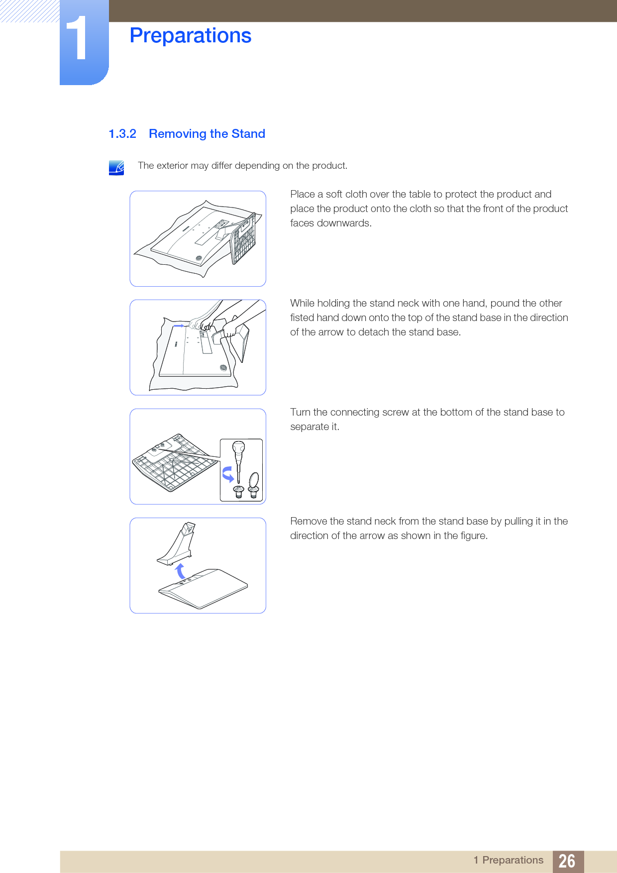 26Preparations11 Preparations1.3.2 Removing the Stand The exterior may differ depending on the product. Place a soft cloth over the table to protect the product and place the product onto the cloth so that the front of the product faces downwards.While holding the stand neck with one hand, pound the other fisted hand down onto the top of the stand base in the direction of the arrow to detach the stand base.Turn the connecting screw at the bottom of the stand base to separate it.Remove the stand neck from the stand base by pulling it in the direction of the arrow as shown in the figure.