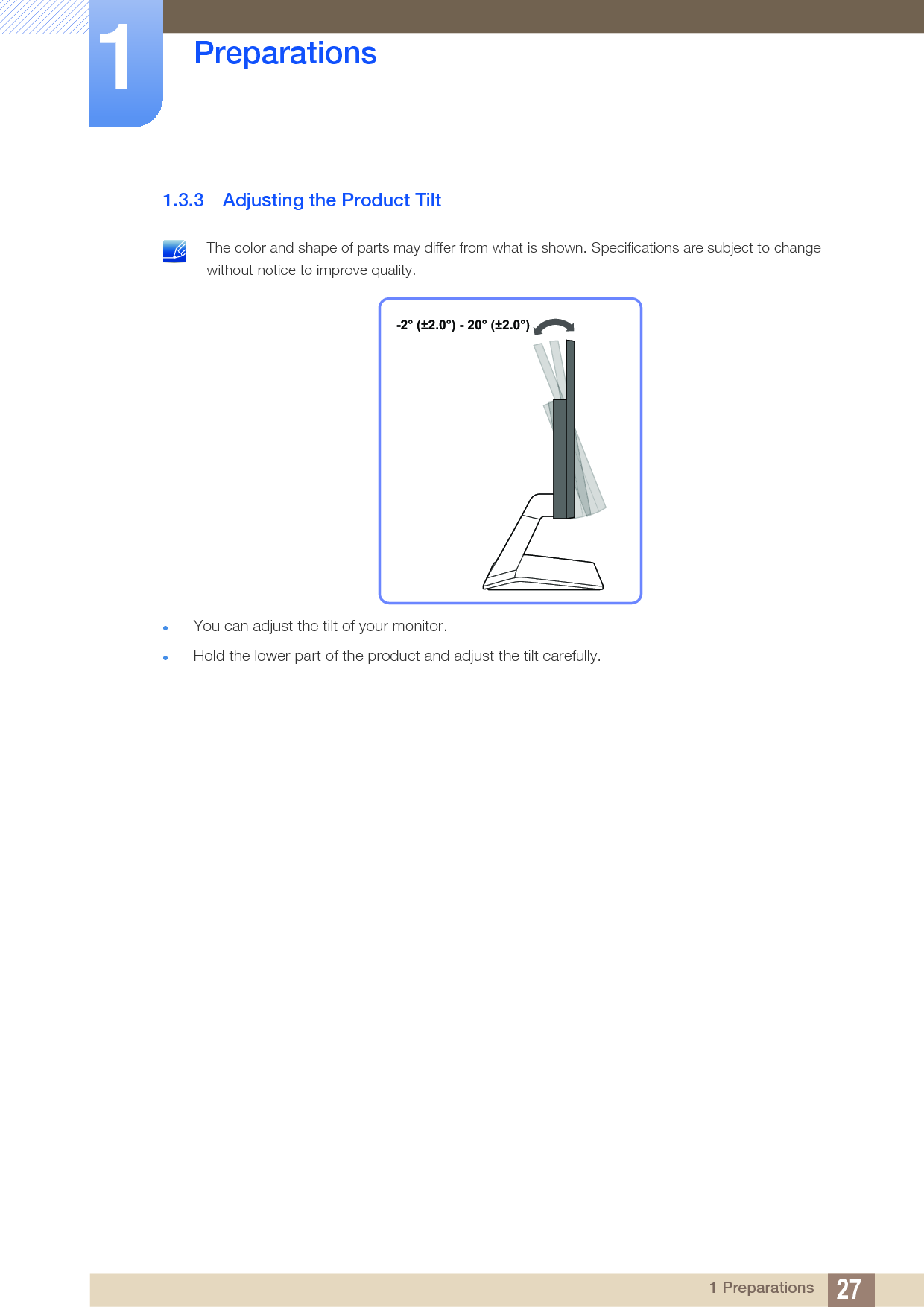 27Preparations11 Preparations1.3.3 Adjusting the Product Tilt The color and shape of parts may differ from what is shown. Specifications are subject to change without notice to improve quality. You can adjust the tilt of your monitor.Hold the lower part of the product and adjust the tilt carefully.-2° (±2.0°) - 20° (±2.0°)
