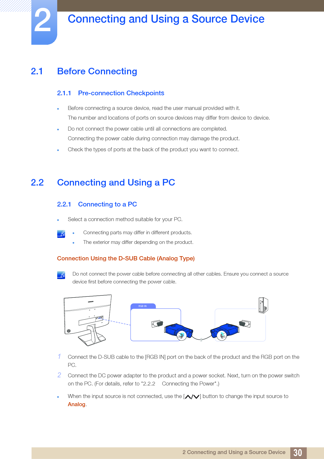 302 Connecting and Using a Source Device2  Connecting and Using a Source Device2.1 Before Connecting2.1.1 Pre-connection CheckpointsBefore connecting a source device, read the user manual provided with it.The number and locations of ports on source devices may differ from device to device.Do not connect the power cable until all connections are completed.Connecting the power cable during connection may damage the product.Check the types of ports at the back of the product you want to connect.2.2 Connecting and Using a PC2.2.1 Connecting to a PCSelect a connection method suitable for your PC. Connecting parts may differ in different products.The exterior may differ depending on the product. Connection Using the D-SUB Cable (Analog Type) Do not connect the power cable before connecting all other cables. Ensure you connect a source device first before connecting the power cable. 1Connect the D-SUB cable to the [RGB IN] port on the back of the product and the RGB port on the PC.2Connect the DC power adapter to the product and a power socket. Next, turn on the power switch on the PC. (For details, refer to &quot;2.2.2  Connecting the Power&quot;.)When the input source is not connected, use the [ ] button to change the input source to Analog.RGB IN