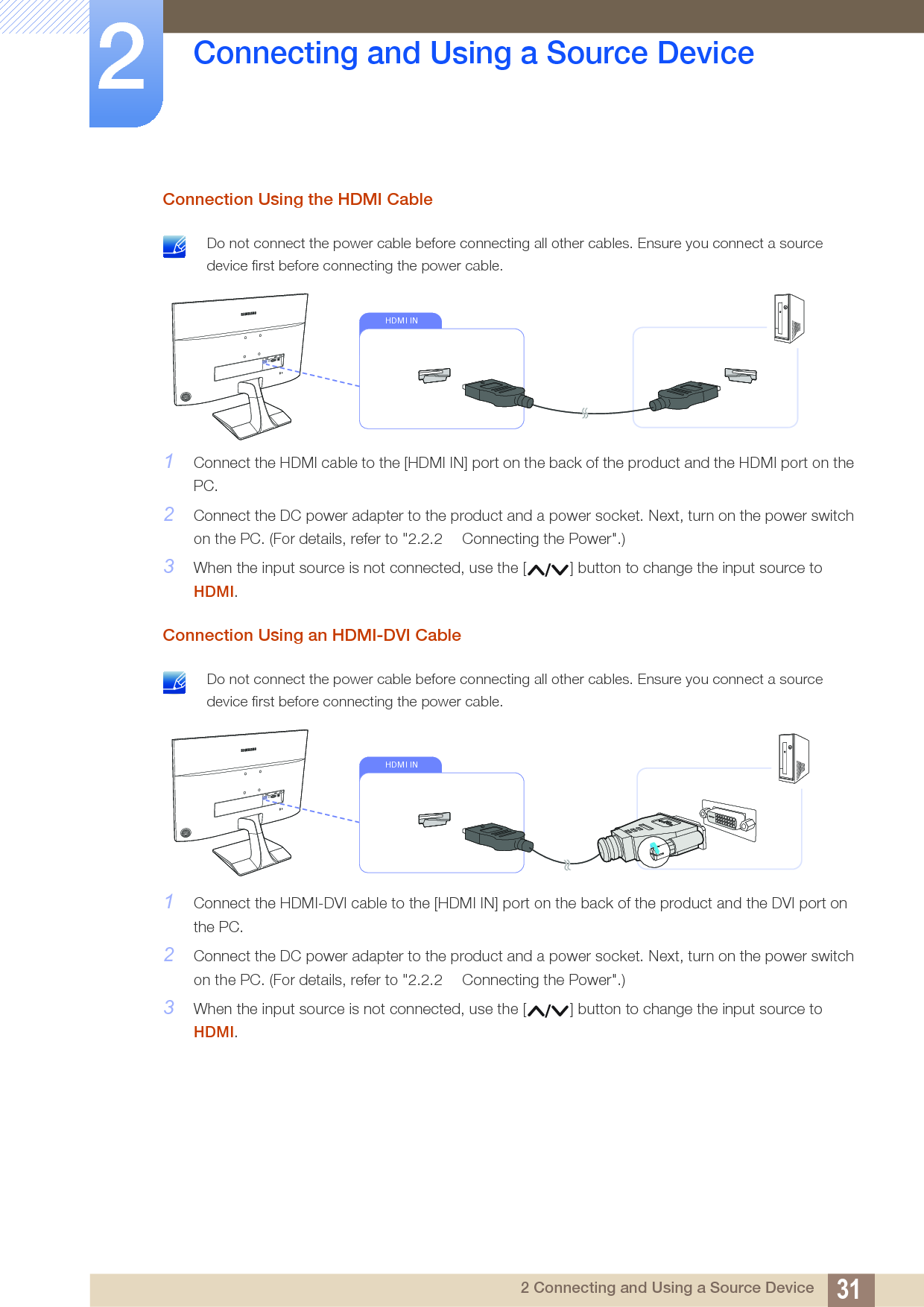 31Connecting and Using a Source Device22 Connecting and Using a Source DeviceConnection Using the HDMI Cable Do not connect the power cable before connecting all other cables. Ensure you connect a source device first before connecting the power cable. 1Connect the HDMI cable to the [HDMI IN] port on the back of the product and the HDMI port on the PC.2Connect the DC power adapter to the product and a power socket. Next, turn on the power switch on the PC. (For details, refer to &quot;2.2.2  Connecting the Power&quot;.)3When the input source is not connected, use the [ ] button to change the input source to HDMI.Connection Using an HDMI-DVI Cable Do not connect the power cable before connecting all other cables. Ensure you connect a source device first before connecting the power cable. 1Connect the HDMI-DVI cable to the [HDMI IN] port on the back of the product and the DVI port on the PC.2Connect the DC power adapter to the product and a power socket. Next, turn on the power switch on the PC. (For details, refer to &quot;2.2.2  Connecting the Power&quot;.)3When the input source is not connected, use the [ ] button to change the input source to HDMI.HDMI INHDMI IN