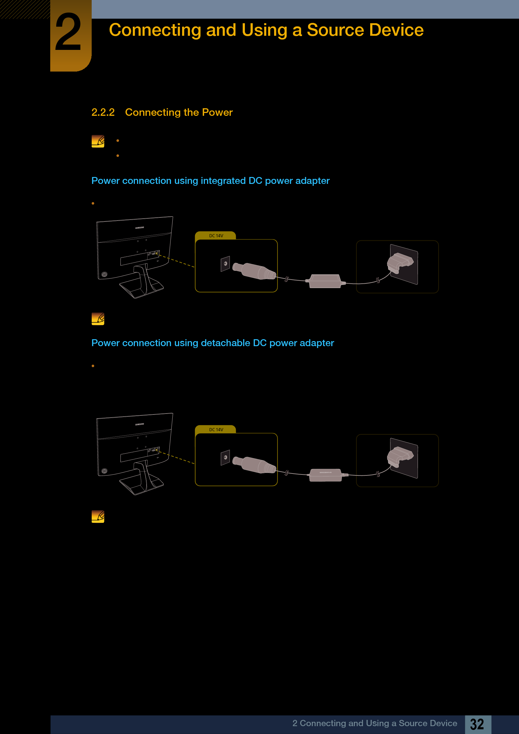 32Connecting and Using a Source Device22 Connecting and Using a Source Device2.2.2 Connecting the Power Connecting parts may differ in different products.The exterior may differ depending on the product. Power connection using integrated DC power adapterConnect the DC power adapter to [DC 14V] port on the back of the product and to the power outlet. The input voltage is switched automatically. Power connection using detachable DC power adapterConnect the power cable to the DC power adapter.Then, connect the DC power adapter to the [DC 14V] port on the back of the product.Next, connect the power cable to the power outlet. The input voltage is switched automatically. DC 14V DC 14V 