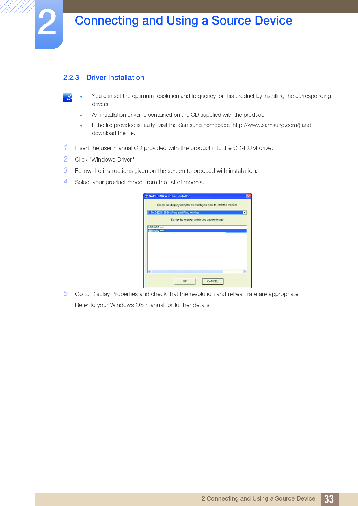 33Connecting and Using a Source Device22 Connecting and Using a Source Device2.2.3 Driver Installation You can set the optimum resolution and frequency for this product by installing the corresponding drivers.An installation driver is contained on the CD supplied with the product.If the file provided is faulty, visit the Samsung homepage (http://www.samsung.com/) and download the file. 1Insert the user manual CD provided with the product into the CD-ROM drive.2Click &quot;Windows Driver&quot;.3Follow the instructions given on the screen to proceed with installation.4Select your product model from the list of models.5Go to Display Properties and check that the resolution and refresh rate are appropriate.Refer to your Windows OS manual for further details.