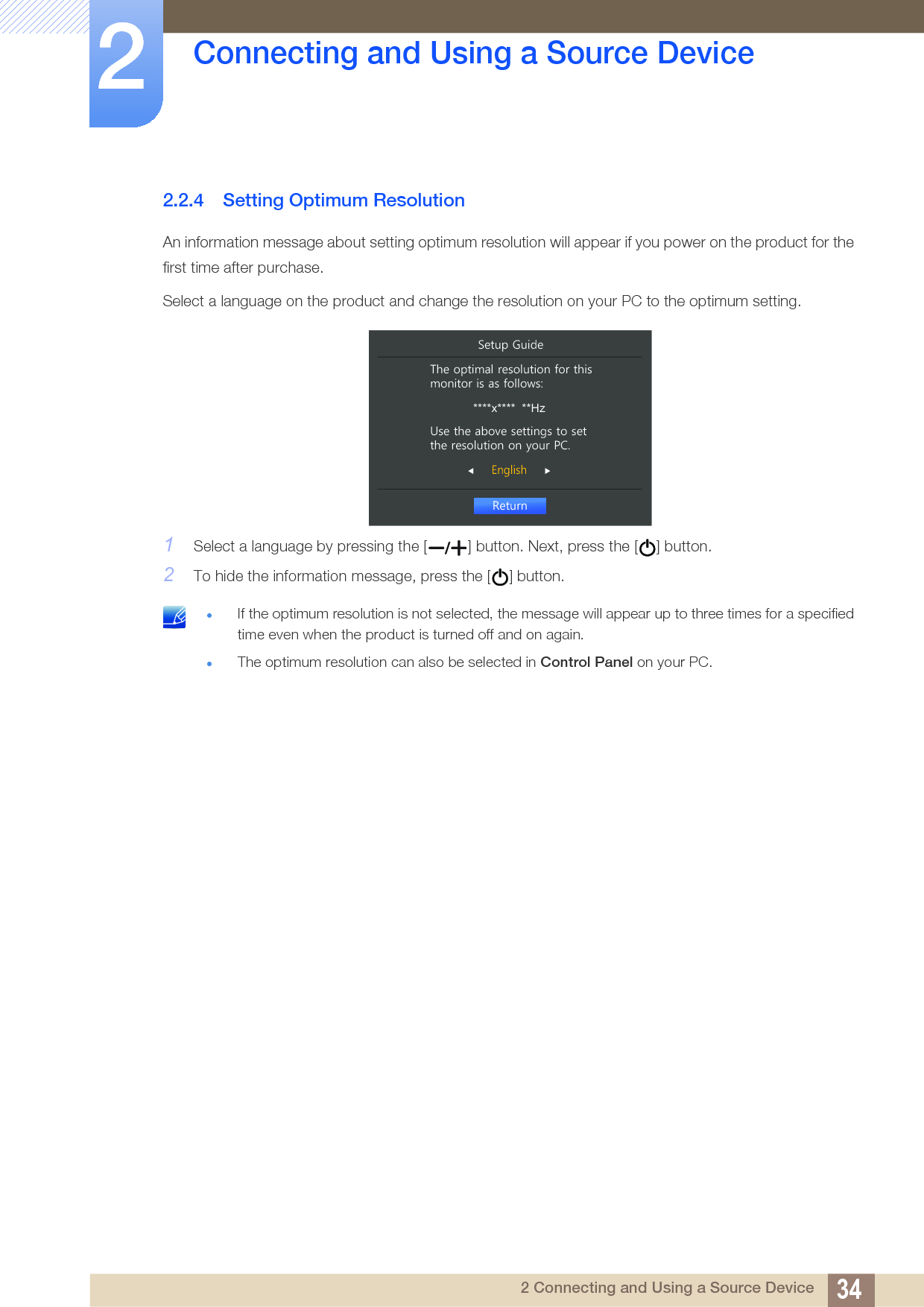 34Connecting and Using a Source Device22 Connecting and Using a Source Device2.2.4 Setting Optimum ResolutionAn information message about setting optimum resolution will appear if you power on the product for the first time after purchase.Select a language on the product and change the resolution on your PC to the optimum setting.1Select a language by pressing the [ ] button. Next, press the [ ] button.2To hide the information message, press the [ ] button. If the optimum resolution is not selected, the message will appear up to three times for a specified time even when the product is turned off and on again.The optimum resolution can also be selected in Control Panel on your PC.  5HWXUQ(QJOLVK7KHRSWLPDOUHVROXWLRQIRUWKLVPRQLWRULVDVIROORZV****x****  **Hz8VHWKHDERYHVHWWLQJVWRVHWWKHUHVROXWLRQRQ\RXU3&amp;6HWXS*XLGH