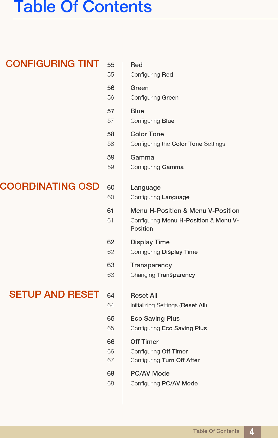 Table Of ContentsTable Of Contents 4CONFIGURING TINT 55 Red55 Configuring Red56 Green56 Configuring Green57 Blue57 Configuring Blue58 Color Tone58 Configuring the Color Tone Settings59 Gamma59 Configuring GammaCOORDINATING OSD 60 Language60 Configuring Language61 Menu H-Position &amp; Menu V-Position61 Configuring Menu H-Position &amp; Menu V-Position62 Display Time62 Configuring Display Time63 Transparency63 Changing TransparencySETUP AND RESET 64 Reset All 64 Initializing Settings (Reset All)65 Eco Saving Plus 65 Configuring Eco Saving Plus66 Off Timer66 Configuring Off Timer67 Configuring Turn Off After68 PC/AV Mode68 Configuring PC/AV Mode