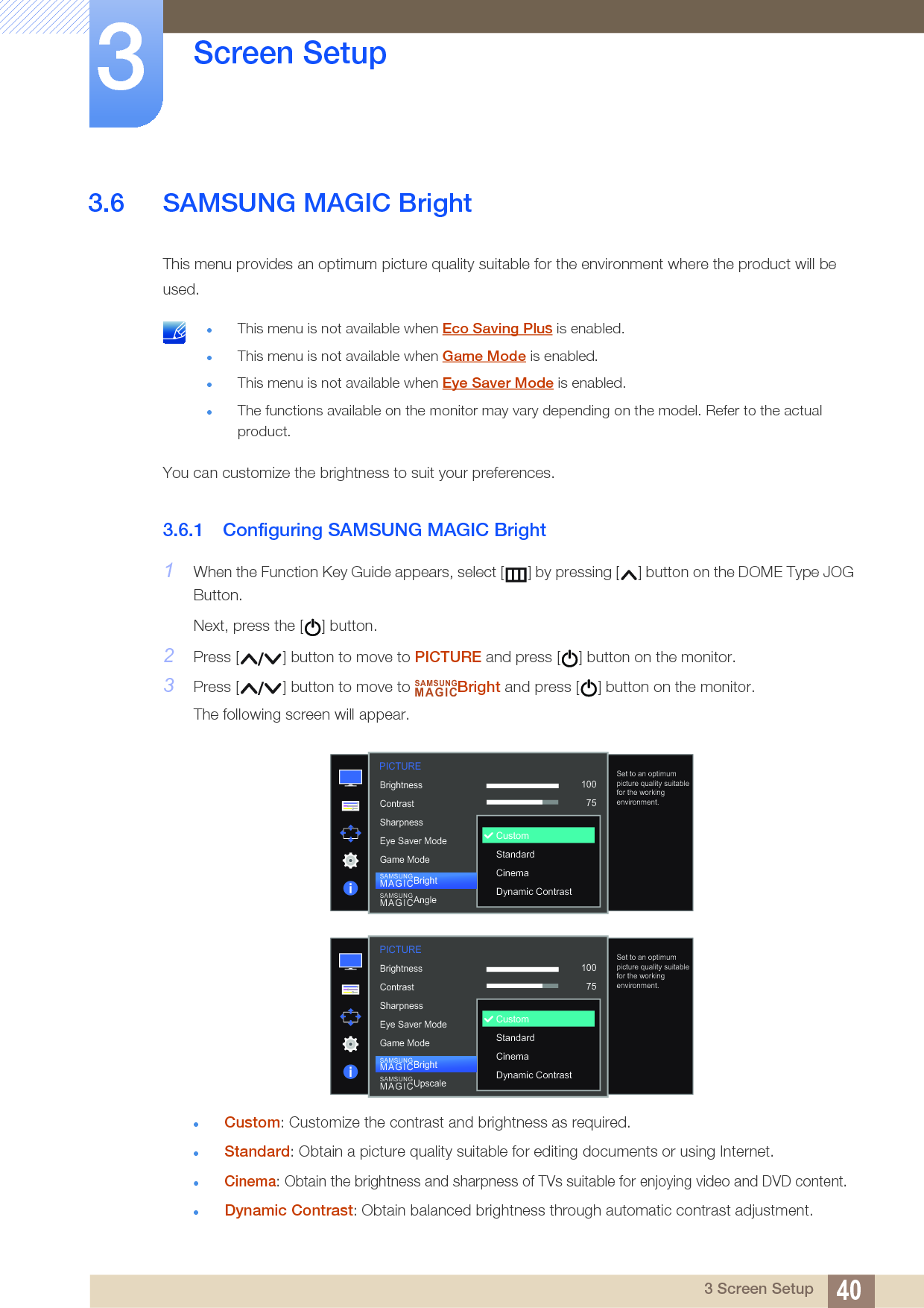 40Screen Setup33 Screen Setup3.6 SAMSUNG MAGIC BrightThis menu provides an optimum picture quality suitable for the environment where the product will be used. This menu is not available when Eco Saving Plus is enabled.This menu is not available when Game Mode is enabled.This menu is not available when Eye Saver Mode is enabled.The functions available on the monitor may vary depending on the model. Refer to the actual product. You can customize the brightness to suit your preferences.3.6.1 Configuring SAMSUNG MAGIC Bright1When the Function Key Guide appears, select [ ] by pressing [ ] button on the DOME Type JOG Button. Next, press the [ ] button.2Press [ ] button to move to PICTURE and press [ ] button on the monitor.3Press [ ] button to move to  Bright and press [ ] button on the monitor.The following screen will appear.Custom: Customize the contrast and brightness as required.Standard: Obtain a picture quality suitable for editing documents or using Internet.Cinema: Obtain the brightness and sharpness of TVs suitable for enjoying video and DVD content.Dynamic Contrast: Obtain balanced brightness through automatic contrast adjustment.SAMSUNGMAGIC1007560505022000  1007560CustomOffOffWideSet to an optimum picture quality suitable for the working environment.CustomStandardCinemaDynamic ContrastBrightnessContrastSharpnessEye Saver ModeGame ModeSAMSUNGMAGICBrightSAMSUNGMAGICAnglePICTURE1007560505022000PICTURE  1007560CustomOffOffWideSet to an optimum picture quality suitable for the working environment.CustomStandardCinemaDynamic ContrastBrightnessContrastSharpnessEye Saver ModeGame ModeSAMSUNGMAGICBrightSAMSUNGMAGICUpscale