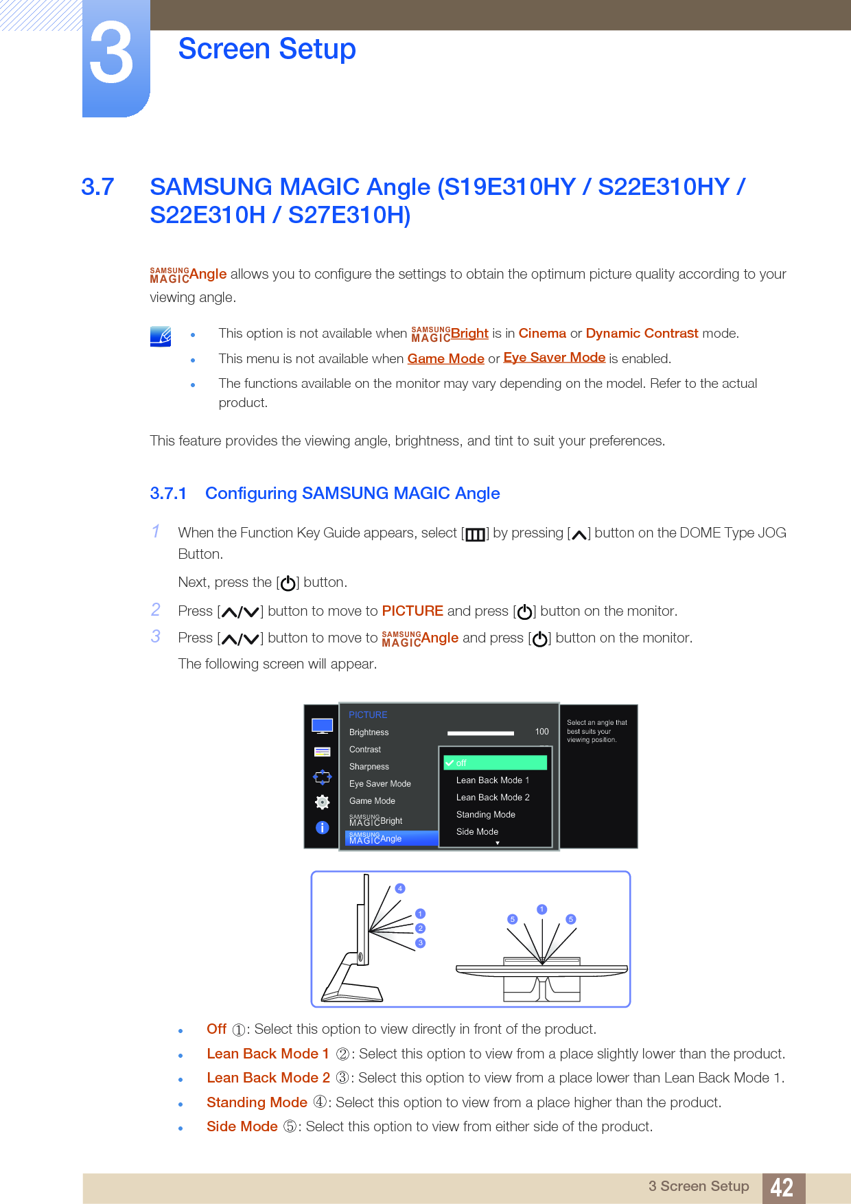 42Screen Setup33 Screen Setup3.7 SAMSUNG MAGIC Angle (S19E310HY / S22E310HY / S22E310H / S27E310H)Angle allows you to configure the settings to obtain the optimum picture quality according to your viewing angle. This option is not available when  Bright is in Cinema or Dynamic Contrast mode.This menu is not available when Game Mode or   is enabled.The functions available on the monitor may vary depending on the model. Refer to the actual product. This feature provides the viewing angle, brightness, and tint to suit your preferences.3.7.1 Configuring SAMSUNG MAGIC Angle1When the Function Key Guide appears, select [ ] by pressing [ ] button on the DOME Type JOG Button. Next, press the [ ] button.2Press [ ] button to move to PICTURE and press [ ] button on the monitor.3Press [ ] button to move to  Angle and press [ ] button on the monitor.The following screen will appear.Off  : Select this option to view directly in front of the product.Lean Back Mode 1  : Select this option to view from a place slightly lower than the product.Lean Back Mode 2  : Select this option to view from a place lower than Lean Back Mode 1.Standing Mode  : Select this option to view from a place higher than the product.Side Mode  : Select this option to view from either side of the product.SAMSUNGMAGICSAMSUNGMAGICSAMSUNGMAGIC1007560505022000  1007560CustomOffOffWideoffLean Back Mode 1Lean Back Mode 2Standing ModeSide ModeBrightnessContrastSharpnessEye Saver ModeGame ModeSAMSUNGMAGICBrightSAMSUNGMAGICAngleSelect an angle that best suits your viewing position.PICTURE423115 5①② ③④⑤Eye Saver Mode