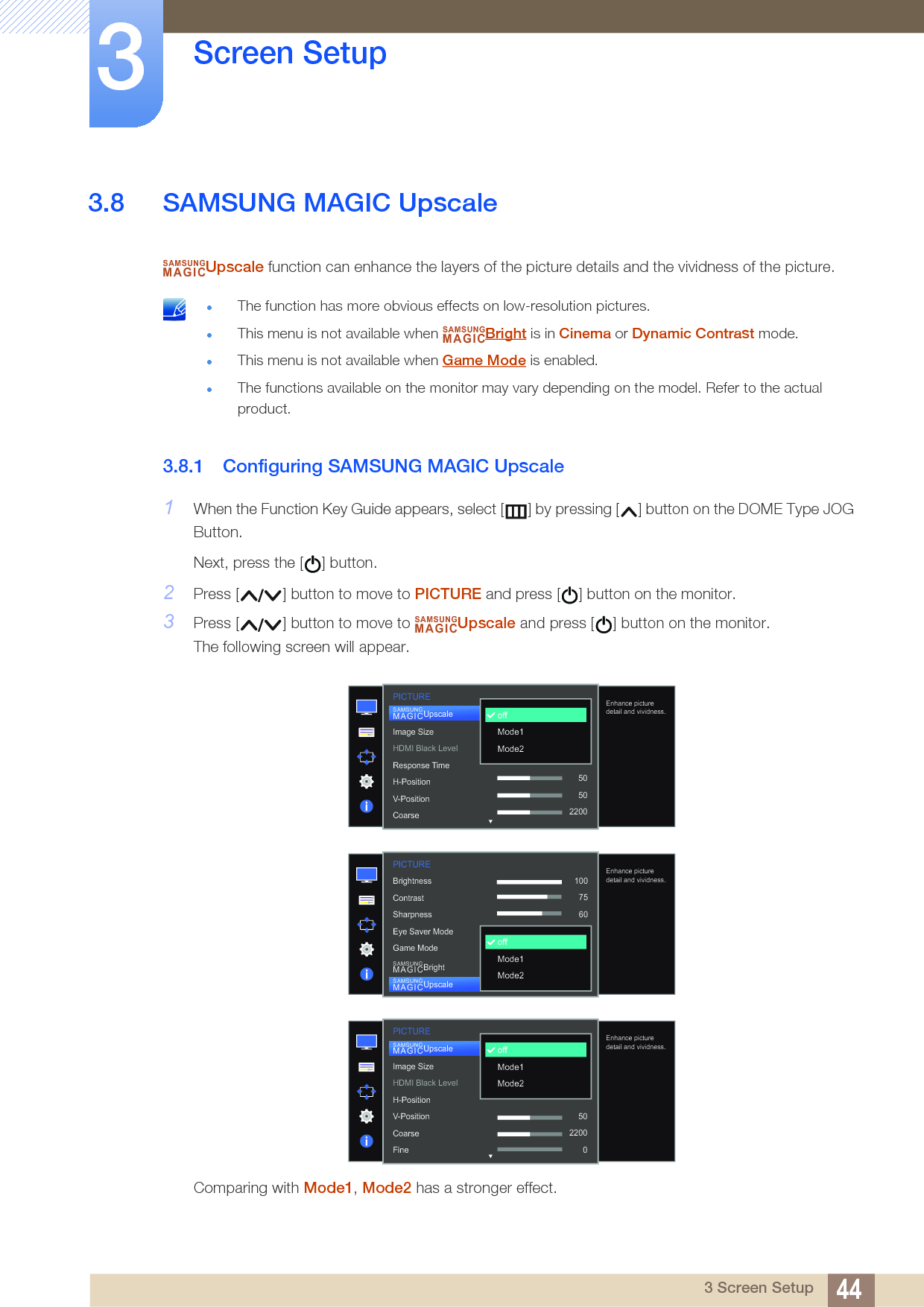44Screen Setup33 Screen Setup3.8 SAMSUNG MAGIC UpscaleUpscale function can enhance the layers of the picture details and the vividness of the picture. The function has more obvious effects on low-resolution pictures.This menu is not available when  Bright is in Cinema or Dynamic Contrast mode.This menu is not available when Game Mode is enabled.The functions available on the monitor may vary depending on the model. Refer to the actual product. 3.8.1 Configuring SAMSUNG MAGIC Upscale1When the Function Key Guide appears, select [ ] by pressing [ ] button on the DOME Type JOG Button. Next, press the [ ] button.2Press [ ] button to move to PICTURE and press [ ] button on the monitor.3Press [ ] button to move to  Upscale and press [ ] button on the monitor.The following screen will appear.Comparing with Mode1, Mode2 has a stronger effect.SAMSUNGMAGICSAMSUNGMAGICSAMSUNGMAGIC  Image SizeHDMI Black LevelResponse TimeH-PositionV-PositionCoarseSAMSUNGMAGICUpscale50502200offMode1Mode2Enhance picture detail and vividness.PICTURE1007560505022000PICTURE  1007560CustomOffOffWideEnhance picture detail and vividness.offMode1Mode2BrightnessContrastSharpnessEye Saver ModeGame ModeSAMSUNGMAGICBrightSAMSUNGMAGICUpscale  Image SizeHDMI Black LevelH-PositionV-PositionCoarseFineSAMSUNGMAGICUpscaleoffMode1Mode2Enhance picture detail and vividness.PICTURE5022000
