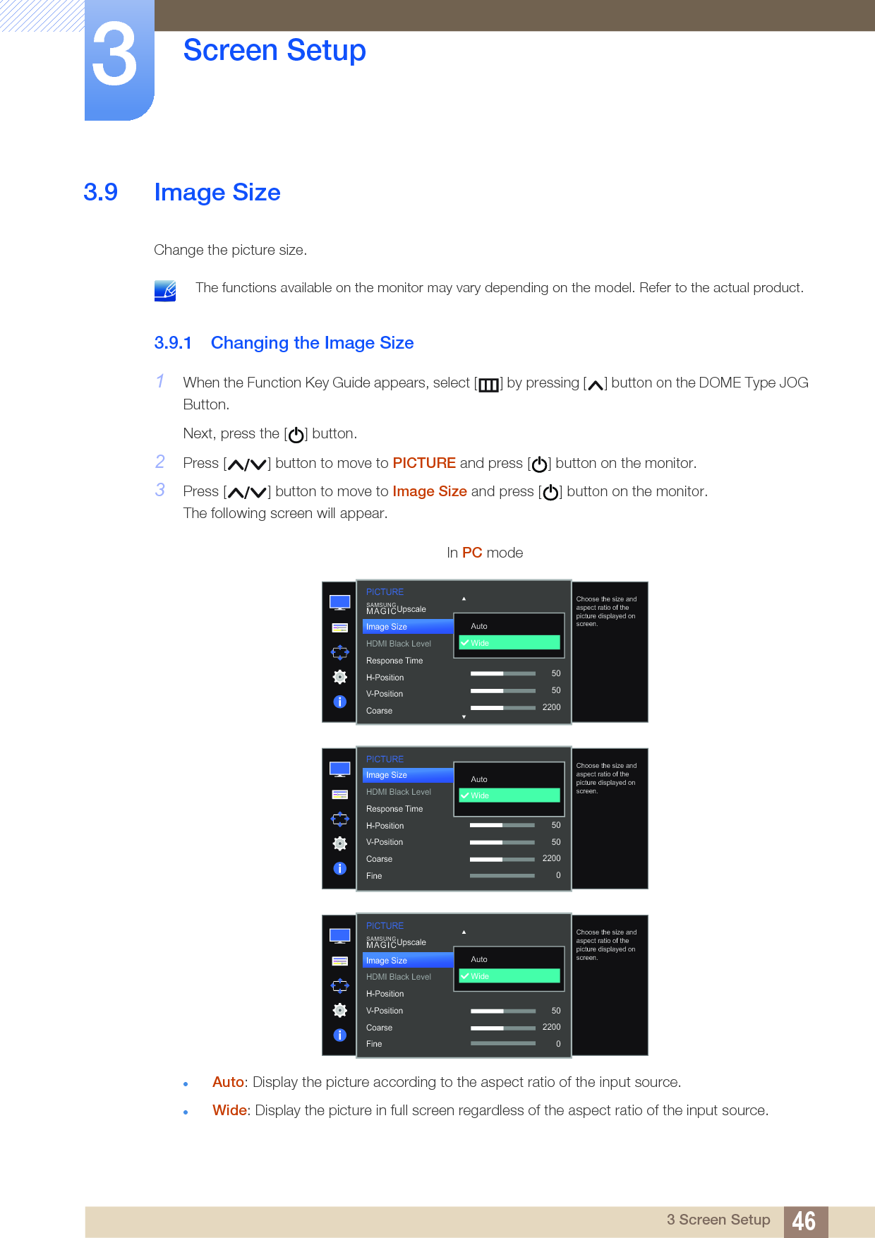 46Screen Setup33 Screen Setup3.9 Image SizeChange the picture size. The functions available on the monitor may vary depending on the model. Refer to the actual product. 3.9.1 Changing the Image Size1When the Function Key Guide appears, select [ ] by pressing [ ] button on the DOME Type JOG Button. Next, press the [ ] button.2Press [ ] button to move to PICTURE and press [ ] button on the monitor.3Press [ ] button to move to Image Size and press [ ] button on the monitor.The following screen will appear.Auto: Display the picture according to the aspect ratio of the input source.Wide: Display the picture in full screen regardless of the aspect ratio of the input source.In PC mode  AutoWideChoose the size and aspect ratio of the picture displayed on screen.Image SizeHDMI Black LevelResponse TimeH-PositionV-PositionCoarseSAMSUNGMAGICUpscale50502200PICTUREPICTURE  AutoWideChoose the size and aspect ratio of the picture displayed on screen.Image SizeHDMI Black LevelResponse TimeH-PositionV-PositionCoarseFine505022000  AutoWideChoose the size and aspect ratio of the picture displayed on screen.SAMSUNGMAGICUpscalePICTUREImage SizeHDMI Black LevelH-PositionV-PositionCoarseFine5022000