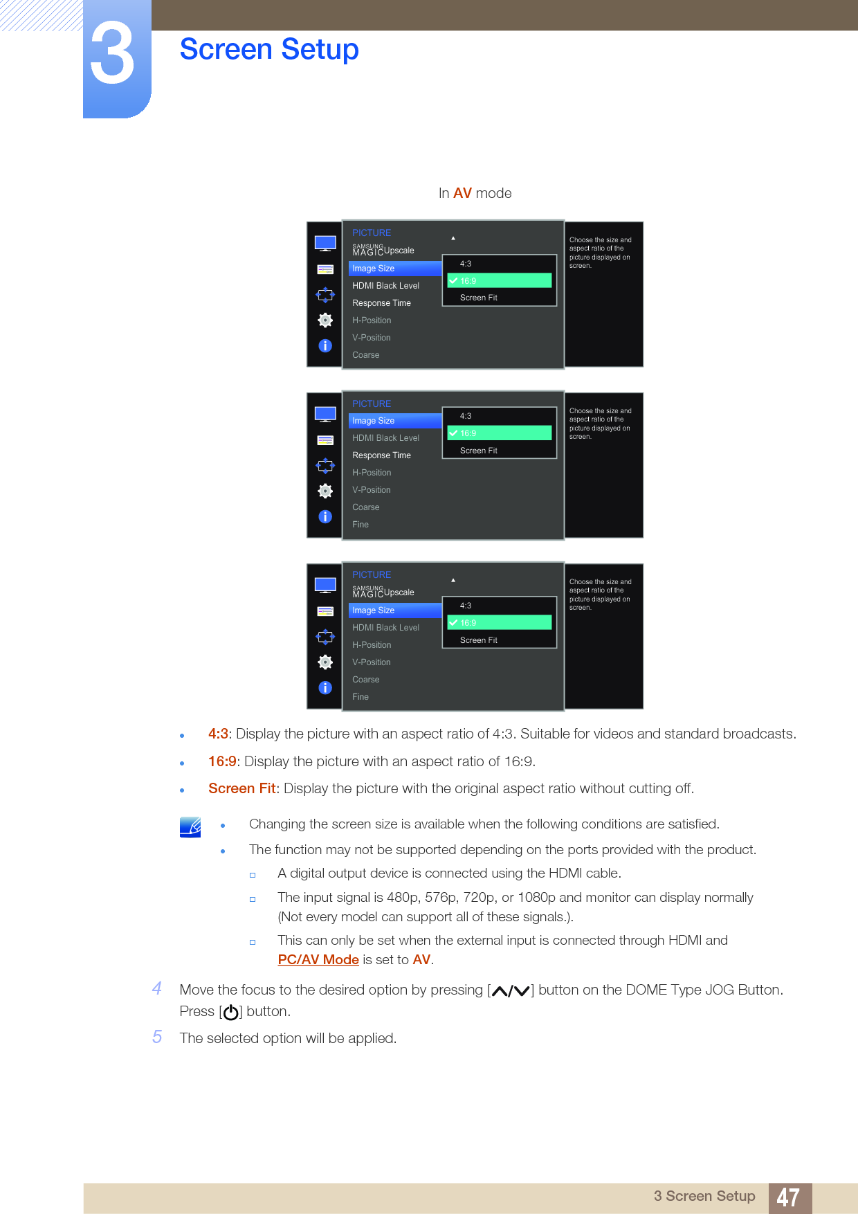 47Screen Setup33 Screen Setup4:3: Display the picture with an aspect ratio of 4:3. Suitable for videos and standard broadcasts.16:9: Display the picture with an aspect ratio of 16:9.Screen Fit: Display the picture with the original aspect ratio without cutting off. Changing the screen size is available when the following conditions are satisfied.The function may not be supported depending on the ports provided with the product.A digital output device is connected using the HDMI cable.The input signal is 480p, 576p, 720p, or 1080p and monitor can display normally (Not every model can support all of these signals.).This can only be set when the external input is connected through HDMI and PC/AV Mode is set to AV. 4Move the focus to the desired option by pressing [ ] button on the DOME Type JOG Button. Press [ ] button.5The selected option will be applied.In AV mode  Choose the size and aspect ratio of the picture displayed on screen.4:316:9Screen FitImage SizeHDMI Black LevelResponse TimeH-PositionV-PositionCoarseSAMSUNGMAGICUpscalePICTUREPICTURE  Choose the size and aspect ratio of the picture displayed on screen.Image SizeHDMI Black LevelResponse TimeH-PositionV-PositionCoarseFine4:316:9Screen Fit  Choose the size and aspect ratio of the picture displayed on screen.4:316:9Screen FitSAMSUNGMAGICUpscalePICTUREImage SizeHDMI Black LevelH-PositionV-PositionCoarseFine