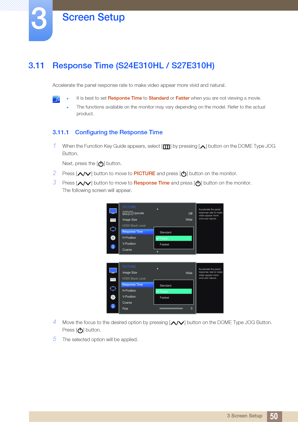 50Screen Setup33 Screen Setup3.11 Response Time (S24E310HL / S27E310H)Accelerate the panel response rate to make video appear more vivid and natural. It is best to set Response Time to Standard or Faster when you are not viewing a movie.The functions available on the monitor may vary depending on the model. Refer to the actual product. 3.11.1 Configuring the Response Time1When the Function Key Guide appears, select [ ] by pressing [ ] button on the DOME Type JOG Button. Next, press the [ ] button.2Press [ ] button to move to PICTURE and press [ ] button on the monitor.3Press [ ] button to move to Response Time and press [ ] button on the monitor.The following screen will appear.4Move the focus to the desired option by pressing [ ] button on the DOME Type JOG Button. Press [ ] button.5The selected option will be applied.  StandardFasterFastestAccelerate the panel response rate to make video appear more vivid and natural.OffWideImage SizeHDMI Black LevelResponse TimeH-PositionV-PositionCoarseSAMSUNGMAGICUpscalePICTUREPICTURE  StandardFasterFastestAccelerate the panel response rate to make video appear more vivid and natural.Image SizeHDMI Black LevelResponse TimeH-PositionV-PositionCoarseFine 0Wide