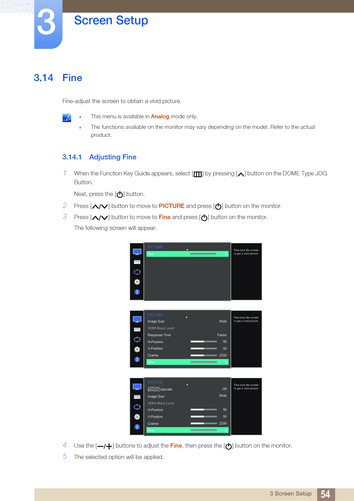 54Screen Setup33 Screen Setup3.14 FineFine-adjust the screen to obtain a vivid picture. This menu is available in Analog mode only.The functions available on the monitor may vary depending on the model. Refer to the actual product. 3.14.1 Adjusting Fine1When the Function Key Guide appears, select [ ] by pressing [ ] button on the DOME Type JOG Button. Next, press the [ ] button.2Press [ ] button to move to PICTURE and press [ ] button on the monitor.3Press [ ] button to move to Fine and press [ ] button on the monitor.The following screen will appear.4Use the [ ] buttons to adjust the Fine, then press the [ ] button on the monitor.5The selected option will be applied.PICTURE  Fine-tune the screen to get a vivid picture.Fine 0PICTURE  Fine-tune the screen to get a vivid picture.Image SizeHDMI Black LevelResponse TimeH-PositionV-PositionCoarseFineWideFaster505022000PICTURE  OffWideSAMSUNGMAGICUpscale505022000Image SizeHDMI Black LevelH-PositionV-PositionCoarseFineFine-tune the screen to get a vivid picture.