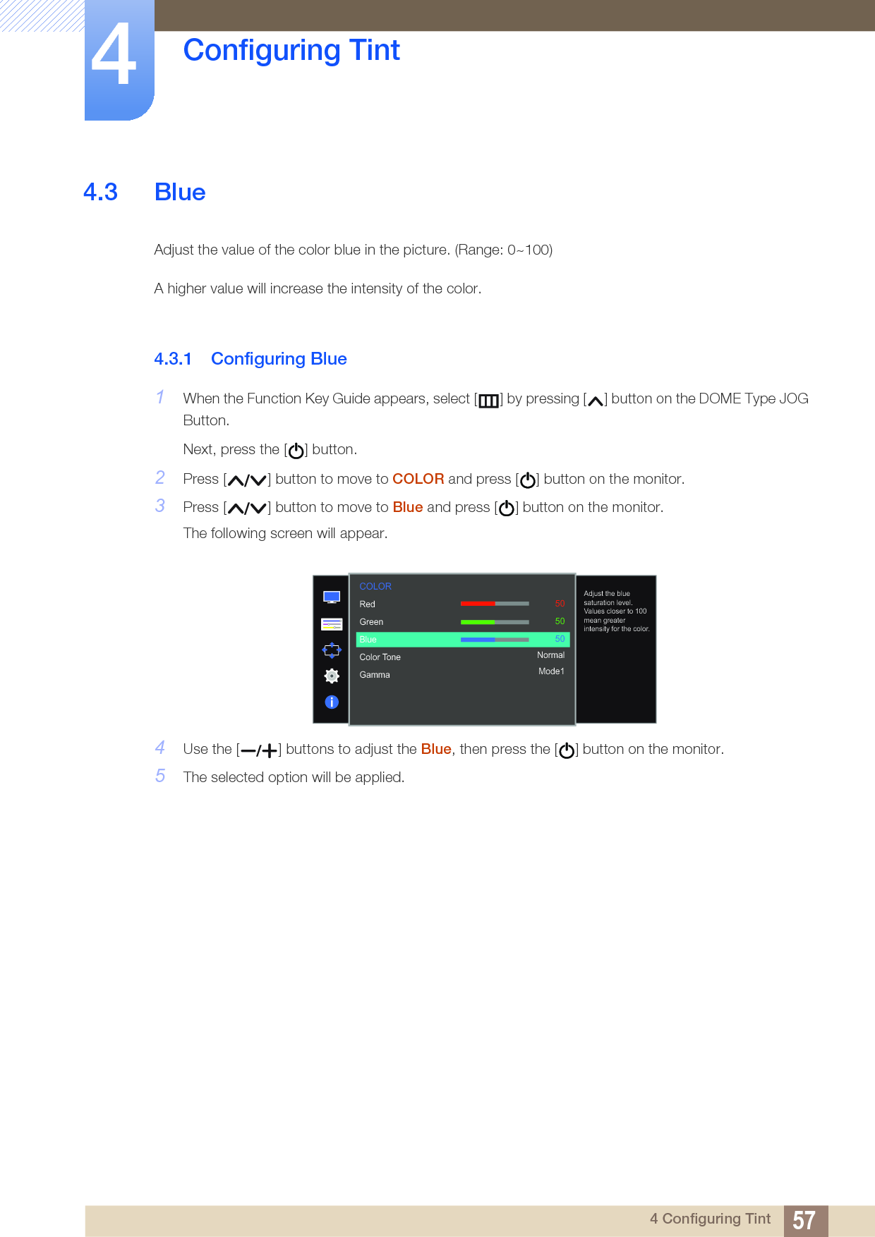 57Configuring Tint44 Configuring Tint4.3 BlueAdjust the value of the color blue in the picture. (Range: 0~100)A higher value will increase the intensity of the color.4.3.1 Configuring Blue1When the Function Key Guide appears, select [ ] by pressing [ ] button on the DOME Type JOG Button. Next, press the [ ] button.2Press [ ] button to move to COLOR and press [ ] button on the monitor.3Press [ ] button to move to Blue and press [ ] button on the monitor.The following screen will appear.4Use the [ ] buttons to adjust the Blue, then press the [ ] button on the monitor.5The selected option will be applied.  RedGreenBlueColor ToneGamma505050NormalMode1Adjust the blue saturation level. Values closer to 100 mean greater intensity for the color.COLOR