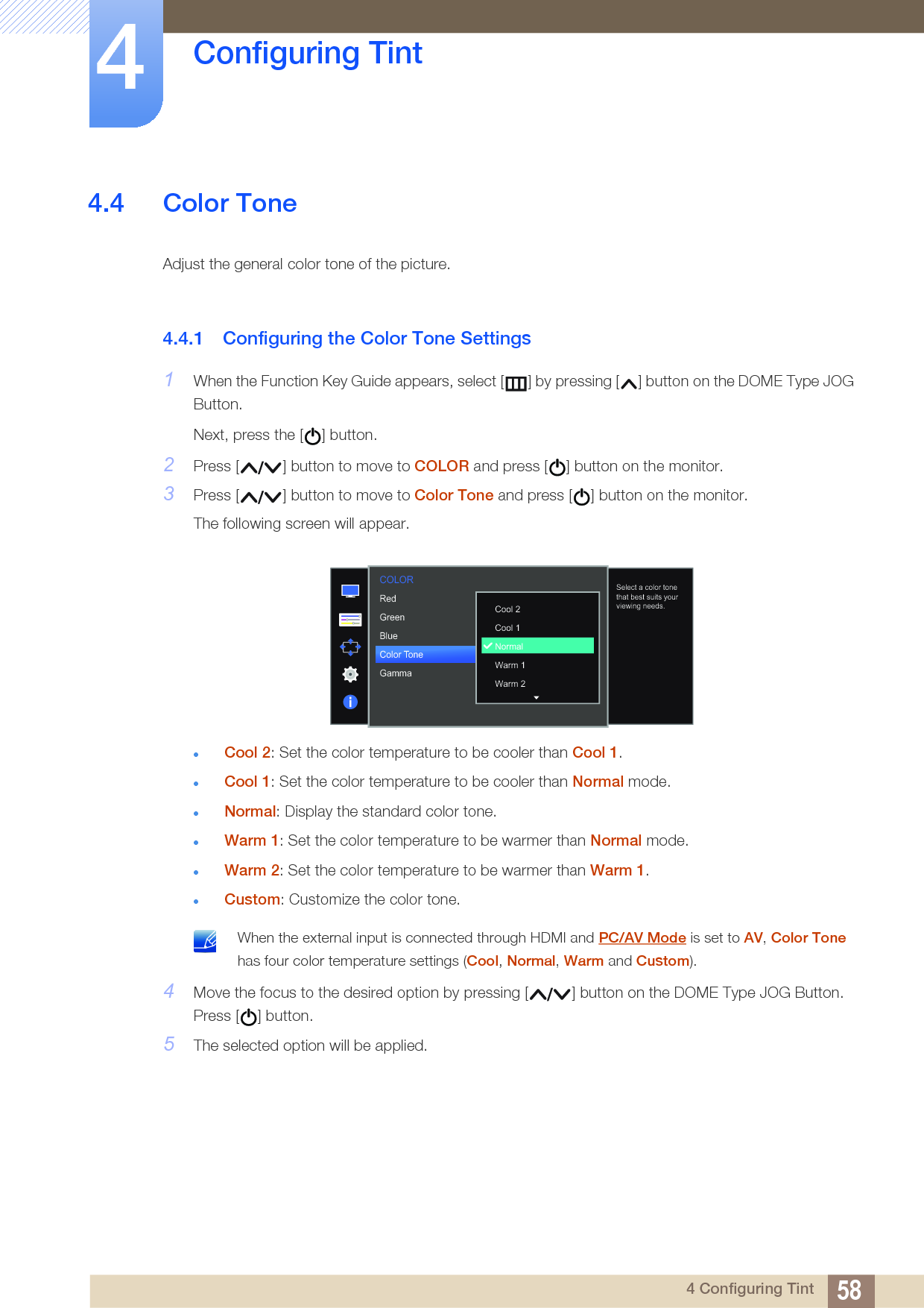 58Configuring Tint44 Configuring Tint4.4 Color ToneAdjust the general color tone of the picture. 4.4.1 Configuring the Color Tone Settings1When the Function Key Guide appears, select [ ] by pressing [ ] button on the DOME Type JOG Button. Next, press the [ ] button.2Press [ ] button to move to COLOR and press [ ] button on the monitor.3Press [ ] button to move to Color Tone and press [ ] button on the monitor.The following screen will appear.Cool 2: Set the color temperature to be cooler than Cool 1.Cool 1: Set the color temperature to be cooler than Normal mode.Normal: Display the standard color tone.Warm 1: Set the color temperature to be warmer than Normal mode.Warm 2: Set the color temperature to be warmer than Warm 1.Custom: Customize the color tone. When the external input is connected through HDMI and PC/AV Mode is set to AV, Color Tone has four color temperature settings (Cool, Normal, Warm and Custom). 4Move the focus to the desired option by pressing [ ] button on the DOME Type JOG Button. Press [ ] button.5The selected option will be applied.  505050NormalMode1RedGreenBlueColor ToneGammaCool 2 Cool 1 NormalWarm 1 Warm 2Select a color tone that best suits your viewing needs.COLOR