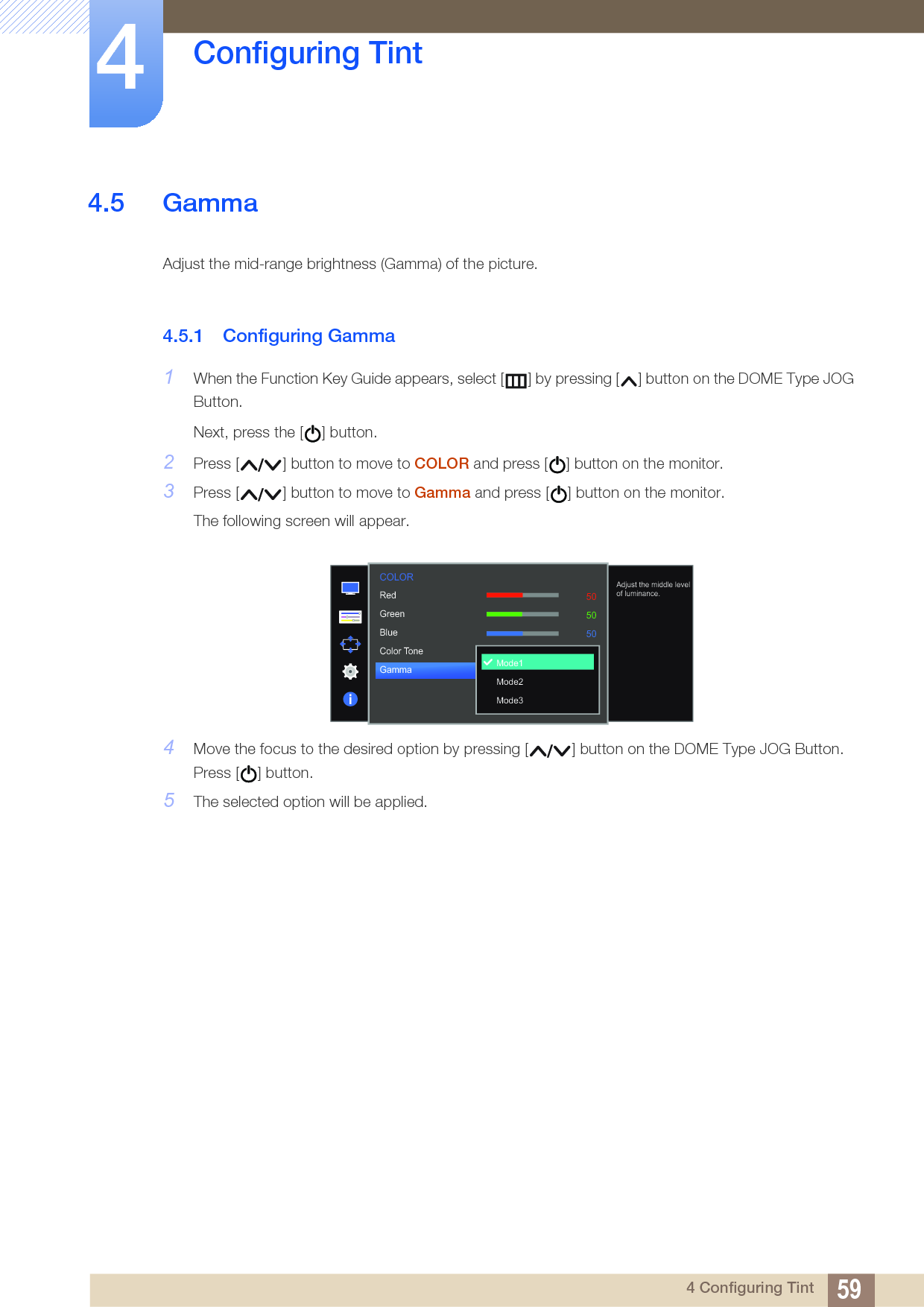 59Configuring Tint44 Configuring Tint4.5 GammaAdjust the mid-range brightness (Gamma) of the picture.4.5.1 Configuring Gamma1When the Function Key Guide appears, select [ ] by pressing [ ] button on the DOME Type JOG Button. Next, press the [ ] button.2Press [ ] button to move to COLOR and press [ ] button on the monitor.3Press [ ] button to move to Gamma and press [ ] button on the monitor.The following screen will appear.4Move the focus to the desired option by pressing [ ] button on the DOME Type JOG Button. Press [ ] button.5The selected option will be applied.  505050NormalMode1RedGreenBlueColor ToneGammaMode1 Mode2Mode3Adjust the middle level of luminance.COLOR