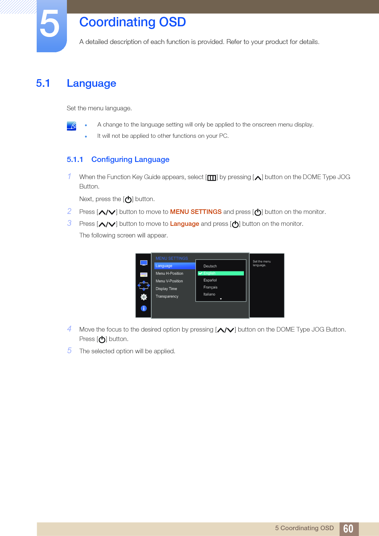 605 Coordinating OSD5  Coordinating OSDA detailed description of each function is provided. Refer to your product for details.5.1 LanguageSet the menu language. A change to the language setting will only be applied to the onscreen menu display.It will not be applied to other functions on your PC. 5.1.1 Configuring Language1When the Function Key Guide appears, select [ ] by pressing [ ] button on the DOME Type JOG Button. Next, press the [ ] button.2Press [ ] button to move to MENU SETTINGS and press [ ] button on the monitor.3Press [ ] button to move to Language and press [ ] button on the monitor.The following screen will appear.4Move the focus to the desired option by pressing [ ] button on the DOME Type JOG Button. Press [ ] button.5The selected option will be applied.MENU SETTINGS  DeutschEnglishEspañolFrançaisItalianoLanguageMenu H-PositionMenu V-PositionDisplay TimeTransparency  Set the menu language.