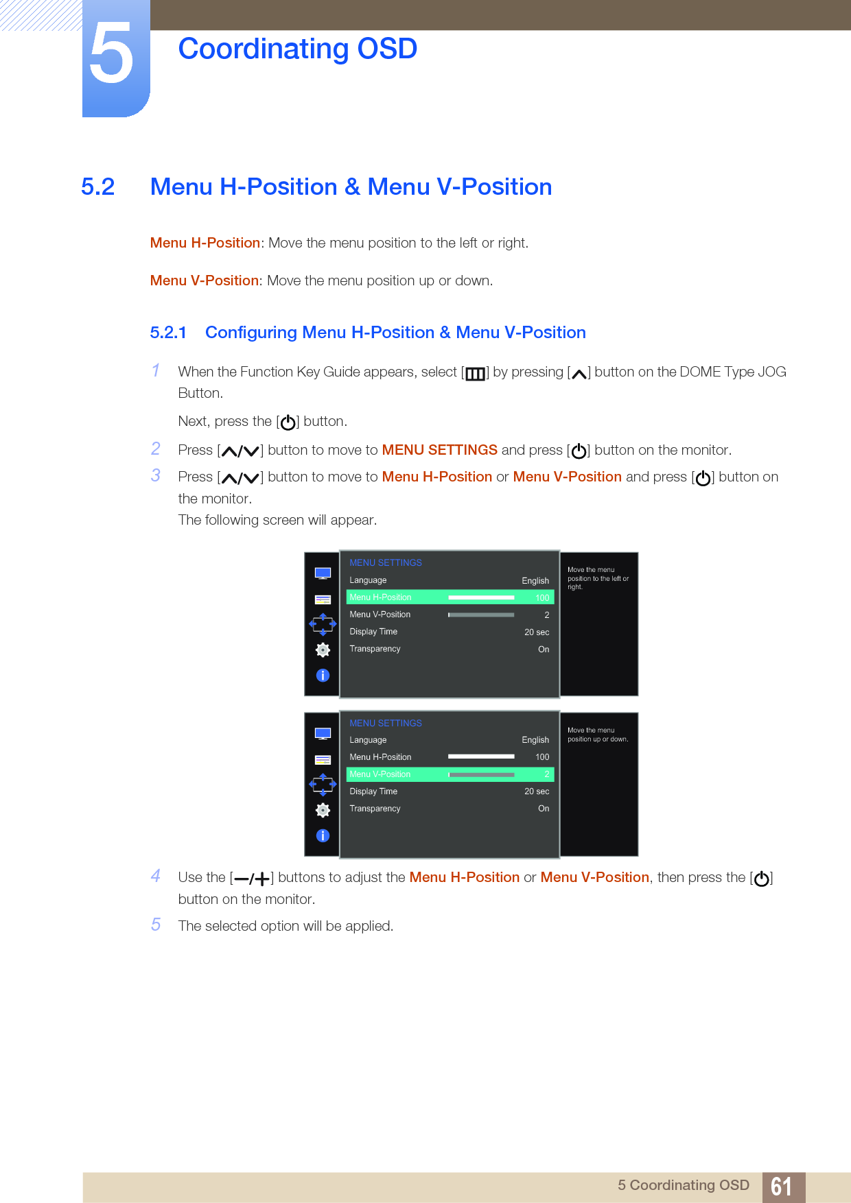 61Coordinating OSD55 Coordinating OSD5.2 Menu H-Position &amp; Menu V-PositionMenu H-Position: Move the menu position to the left or right. Menu V-Position: Move the menu position up or down. 5.2.1 Configuring Menu H-Position &amp; Menu V-Position1When the Function Key Guide appears, select [ ] by pressing [ ] button on the DOME Type JOG Button. Next, press the [ ] button.2Press [ ] button to move to MENU SETTINGS and press [ ] button on the monitor.3Press [ ] button to move to Menu H-Position or Menu V-Position and press [ ] button on the monitor.The following screen will appear.4Use the [ ] buttons to adjust the Menu H-Position or Menu V-Position, then press the [ ] button on the monitor.5The selected option will be applied.  LanguageMenu H-PositionMenu V-PositionDisplay TimeTransparency  English100220 secOnMove the menu position to the left or right.MENU SETTINGS  LanguageMenu H-PositionMenu V-PositionDisplay TimeTransparency  English100220 secOnMove the menu position up or down.MENU SETTINGS