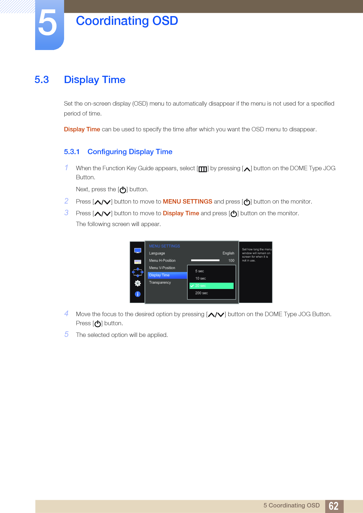 62Coordinating OSD55 Coordinating OSD5.3 Display TimeSet the on-screen display (OSD) menu to automatically disappear if the menu is not used for a specified period of time.Display Time can be used to specify the time after which you want the OSD menu to disappear.5.3.1 Configuring Display Time1When the Function Key Guide appears, select [ ] by pressing [ ] button on the DOME Type JOG Button. Next, press the [ ] button.2Press [ ] button to move to MENU SETTINGS and press [ ] button on the monitor.3Press [ ] button to move to Display Time and press [ ] button on the monitor.The following screen will appear.4Move the focus to the desired option by pressing [ ] button on the DOME Type JOG Button. Press [ ] button.5The selected option will be applied.  English100220 secOnLanguageMenu H-PositionMenu V-PositionDisplay TimeTransparency  5 sec10 sec20 sec200 secSet how long the menu window will remain on screen for when it is not in use.MENU SETTINGS