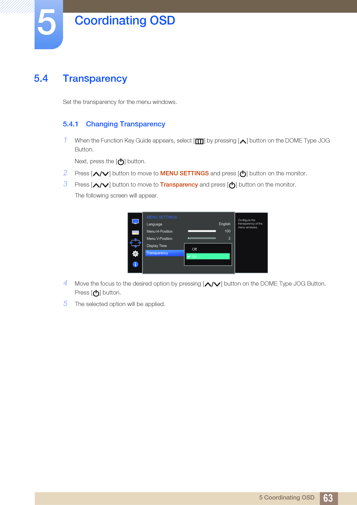 63Coordinating OSD55 Coordinating OSD5.4 TransparencySet the transparency for the menu windows.5.4.1 Changing Transparency1When the Function Key Guide appears, select [ ] by pressing [ ] button on the DOME Type JOG Button. Next, press the [ ] button.2Press [ ] button to move to MENU SETTINGS and press [ ] button on the monitor.3Press [ ] button to move to Transparency and press [ ] button on the monitor. The following screen will appear.4Move the focus to the desired option by pressing [ ] button on the DOME Type JOG Button. Press [ ] button.5The selected option will be applied.MENU SETTINGS  English100220 secOnLanguageMenu H-PositionMenu V-PositionDisplay TimeTransparency  OffOnConfigure the transparency of the menu windows.