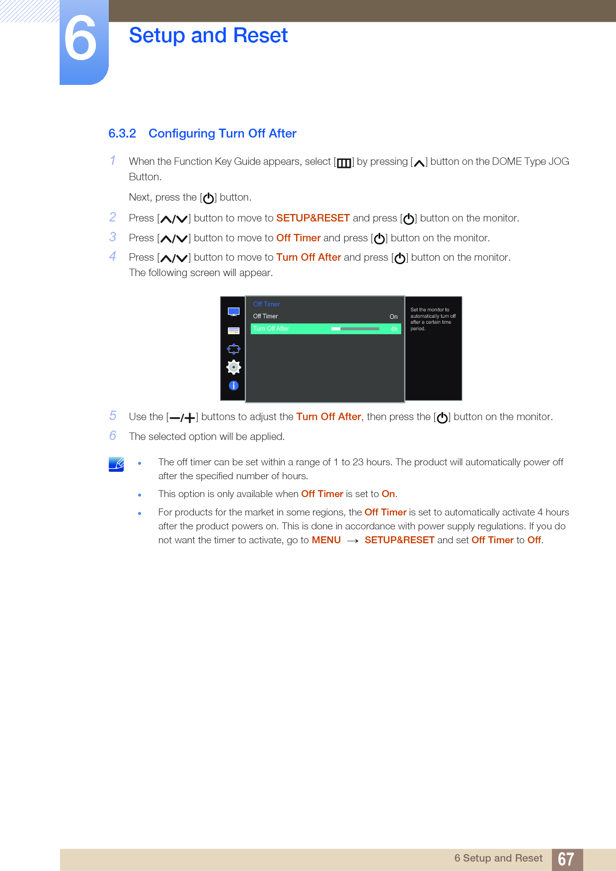 67Setup and Reset66 Setup and Reset6.3.2 Configuring Turn Off After1When the Function Key Guide appears, select [ ] by pressing [ ] button on the DOME Type JOG Button. Next, press the [ ] button.2Press [ ] button to move to SETUP&amp;RESET and press [ ] button on the monitor.3Press [ ] button to move to Off Timer and press [ ] button on the monitor.4Press [ ] button to move to Turn Off After and press [ ] button on the monitor.The following screen will appear. 5Use the [ ] buttons to adjust the Turn Off After, then press the [ ] button on the monitor.6The selected option will be applied. The off timer can be set within a range of 1 to 23 hours. The product will automatically power off after the specified number of hours.This option is only available when Off Timer is set to On.For products for the market in some regions, the Off Timer is set to automatically activate 4 hours after the product powers on. This is done in accordance with power supply regulations. If you do not want the timer to activate, go to MENU  SETUP&amp;RESET and set Off Timer to Off.   Off TimerOff TimerTurn Off After  On4hSet the monitor to automatically turn off after a certain time period.→ 