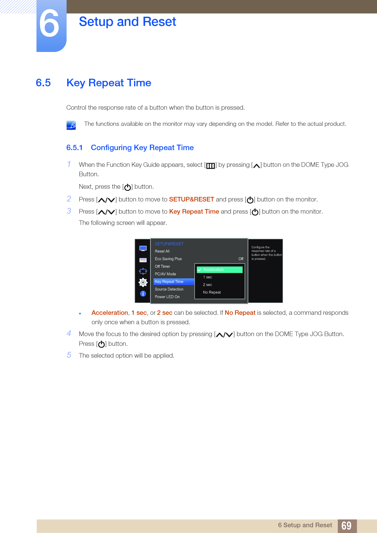 69Setup and Reset66 Setup and Reset6.5 Key Repeat TimeControl the response rate of a button when the button is pressed.  The functions available on the monitor may vary depending on the model. Refer to the actual product. 6.5.1 Configuring Key Repeat Time1When the Function Key Guide appears, select [ ] by pressing [ ] button on the DOME Type JOG Button. Next, press the [ ] button.2Press [ ] button to move to SETUP&amp;RESET and press [ ] button on the monitor.3Press [ ] button to move to Key Repeat Time and press [ ] button on the monitor.The following screen will appear.Acceleration, 1 sec, or 2 sec can be selected. If No Repeat is selected, a command responds only once when a button is pressed.4Move the focus to the desired option by pressing [ ] button on the DOME Type JOG Button. Press [ ] button.5The selected option will be applied.  OffAccelerationAutoAcceleration1 sec2 secNo RepeatReset AllEco Saving PlusOff TimerPC/AV ModeKey Repeat TimeSource DetectionPower LED OnConfigure the response rate of a button when the button is pressed.SETUP&amp;RESET