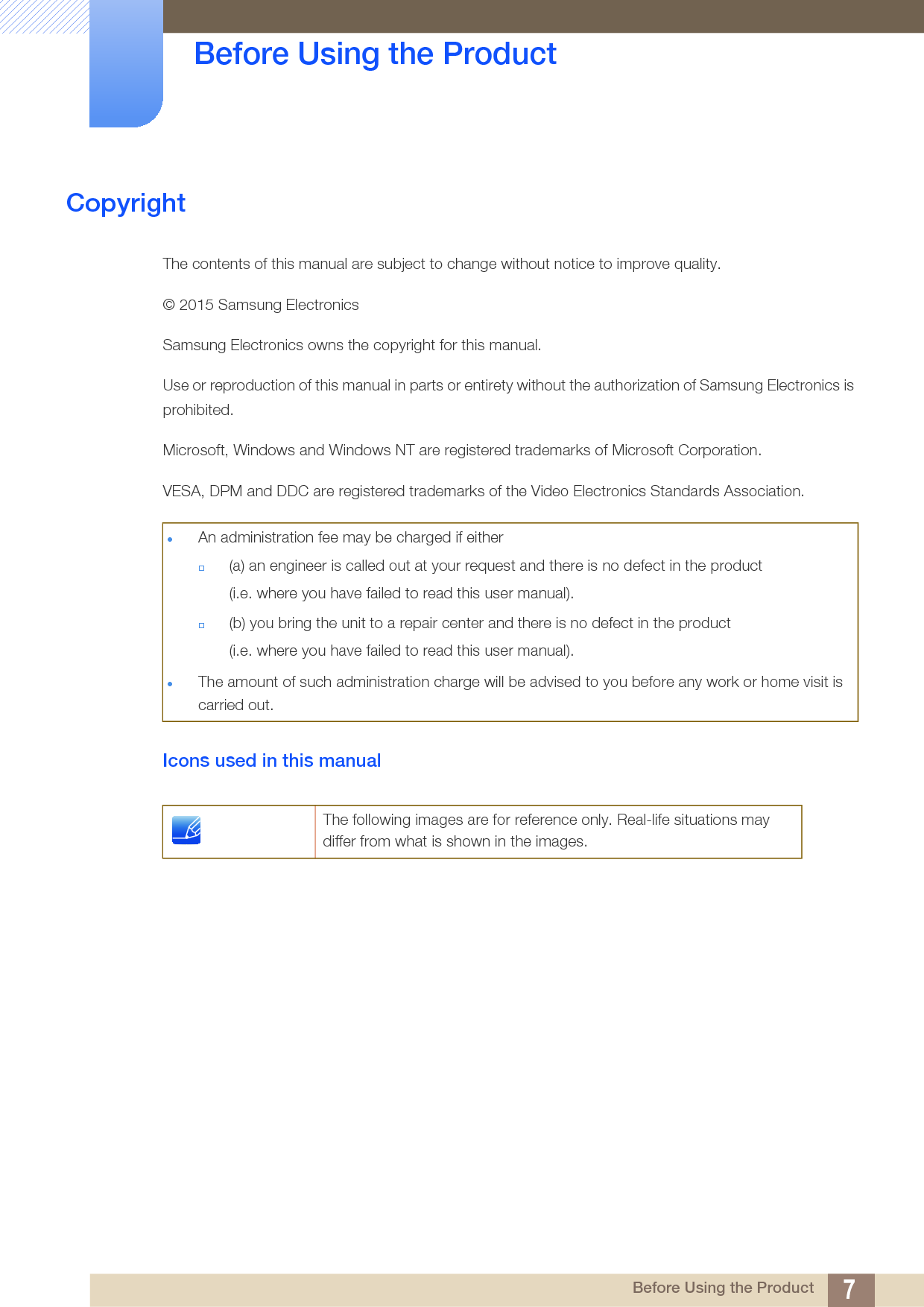 7 Before Using the Product Before Using the ProductCopyrightThe contents of this manual are subject to change without notice to improve quality.© 2015 Samsung ElectronicsSamsung Electronics owns the copyright for this manual.Use or reproduction of this manual in parts or entirety without the authorization of Samsung Electronics is prohibited.Microsoft, Windows and Windows NT are registered trademarks of Microsoft Corporation.VESA, DPM and DDC are registered trademarks of the Video Electronics Standards Association.Icons used in this manualAn administration fee may be charged if either(a) an engineer is called out at your request and there is no defect in the product(i.e. where you have failed to read this user manual).(b) you bring the unit to a repair center and there is no defect in the product (i.e. where you have failed to read this user manual).The amount of such administration charge will be advised to you before any work or home visit is carried out.The following images are for reference only. Real-life situations may differ from what is shown in the images.