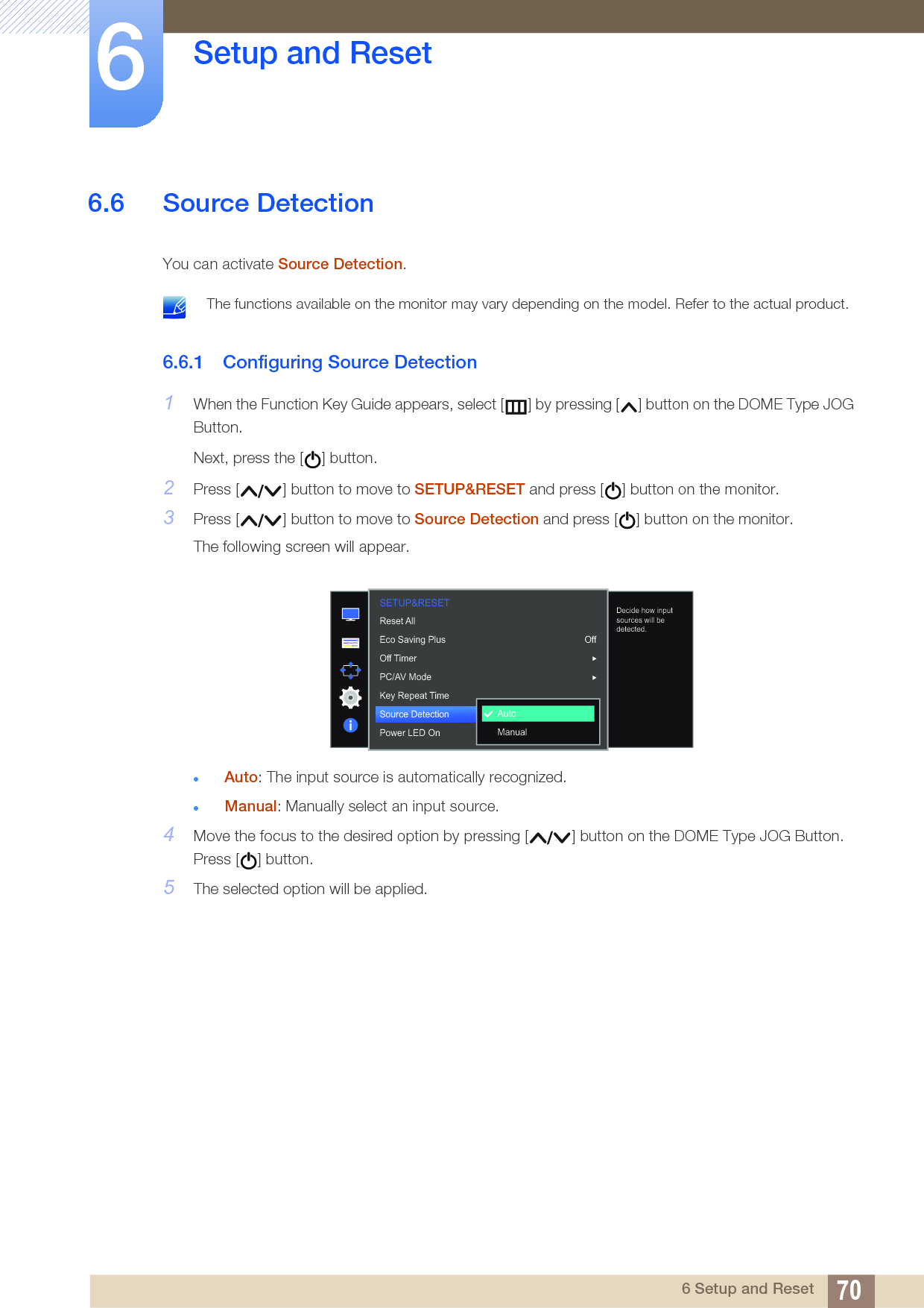 70Setup and Reset66 Setup and Reset6.6 Source DetectionYou can activate Source Detection. The functions available on the monitor may vary depending on the model. Refer to the actual product. 6.6.1 Configuring Source Detection1When the Function Key Guide appears, select [ ] by pressing [ ] button on the DOME Type JOG Button. Next, press the [ ] button.2Press [ ] button to move to SETUP&amp;RESET and press [ ] button on the monitor.3Press [ ] button to move to Source Detection and press [ ] button on the monitor.The following screen will appear.Auto: The input source is automatically recognized.Manual: Manually select an input source.4Move the focus to the desired option by pressing [ ] button on the DOME Type JOG Button. Press [ ] button.5The selected option will be applied.SETUP&amp;RESET  OffAutoAutoManualReset AllEco Saving PlusOff TimerPC/AV ModeKey Repeat TimeSource DetectionPower LED OnDecide how input sources will be detected.