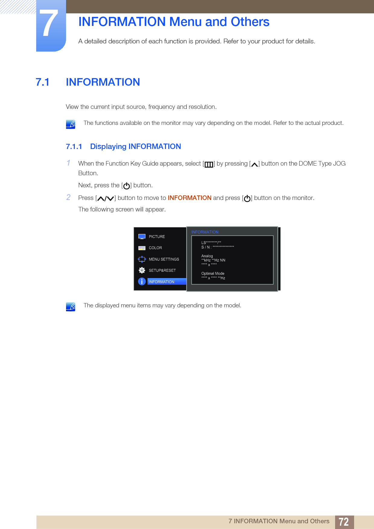 727 INFORMATION Menu and Others7  INFORMATION Menu and OthersA detailed description of each function is provided. Refer to your product for details.7.1 INFORMATIONView the current input source, frequency and resolution. The functions available on the monitor may vary depending on the model. Refer to the actual product. 7.1.1 Displaying INFORMATION1When the Function Key Guide appears, select [ ] by pressing [ ] button on the DOME Type JOG Button. Next, press the [ ] button.2Press [ ] button to move to INFORMATION and press [ ] button on the monitor.The following screen will appear. The displayed menu items may vary depending on the model. INFORMATION  LS********/**S / N : ***************Analog**kHz **Hz NN**** x ****Optimal Mode**** x **** **HzPICTURECOLORMENU SETTINGSSETUP&amp;RESETINFORMATION