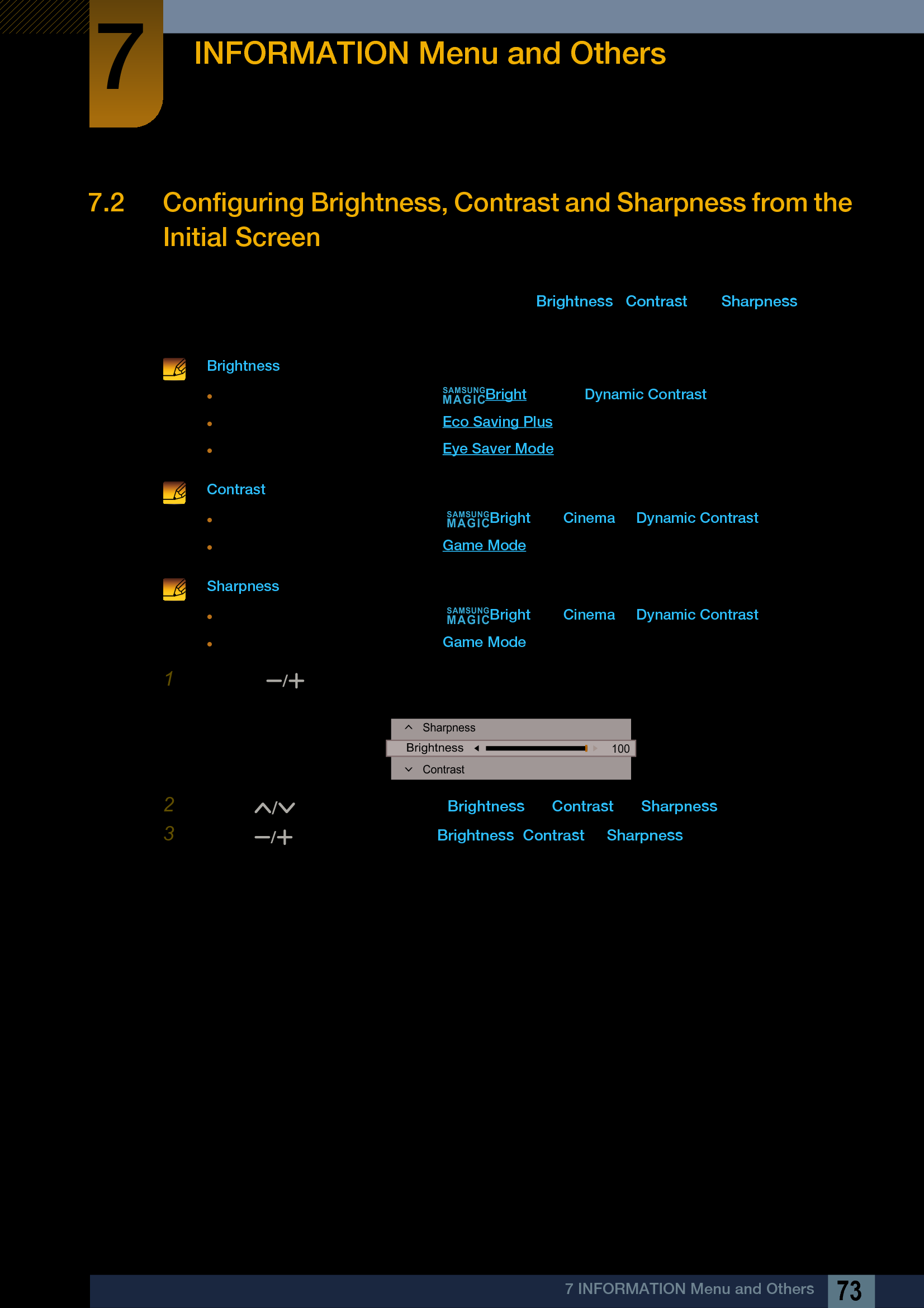 73INFORMATION Menu and Others77 INFORMATION Menu and Others7.2 Configuring Brightness, Contrast and Sharpness from the Initial Screen When the shortcut button page is displayed, adjust the Brightness, Contrast and Sharpness settings from the initial screen using the DOME Type JOG Button. Brightness :This menu is not available when  Bright is set to Dynamic Contrast mode.This menu is not available when Eco Saving Plus is enabled.This menu is not available when Eye Saver Mode is enabled.  Contrast :This option is not available when  Bright is in Cinema or Dynamic Contrast mode.This menu is not available when Game Mode is enabled.  Sharpness :This option is not available when  Bright is in Cinema or Dynamic Contrast mode.This menu is not available when Game Mode is enabled. 1Using the [ ] button displays the following screen.2Use the [ ] button to navigate to Brightness  Contrast  Sharpness.3Use the [ ] button to adjust the Brightness, Contrast or Sharpness.SAMSUNGMAGICSAMSUNGMAGICSAMSUNGMAGICContrastSharpness100Brightness