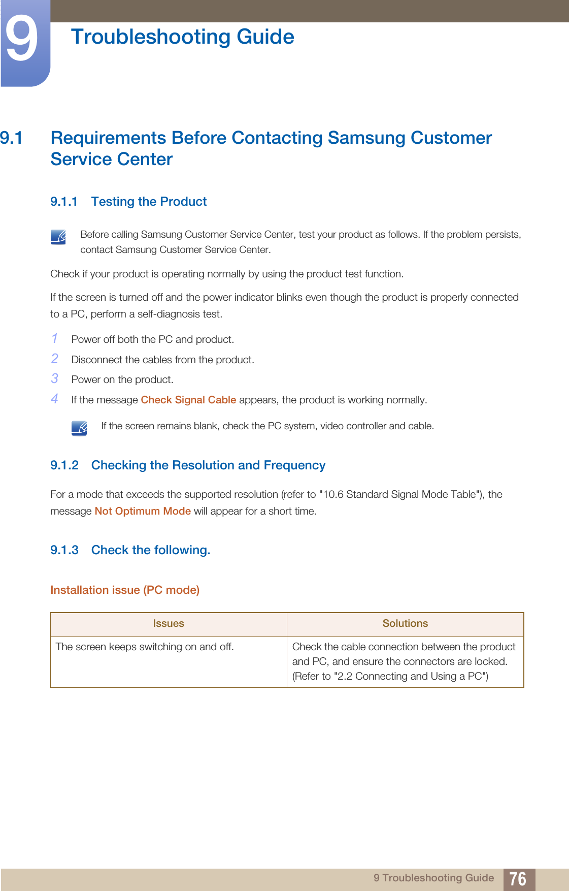 769 Troubleshooting Guide9  Troubleshooting Guide9.1 Requirements Before Contacting Samsung Customer Service Center9.1.1 Testing the Product Before calling Samsung Customer Service Center, test your product as follows. If the problem persists, contact Samsung Customer Service Center. Check if your product is operating normally by using the product test function.If the screen is turned off and the power indicator blinks even though the product is properly connected to a PC, perform a self-diagnosis test.1Power off both the PC and product.2Disconnect the cables from the product.3Power on the product.4If the message Check Signal Cable appears, the product is working normally. If the screen remains blank, check the PC system, video controller and cable. 9.1.2 Checking the Resolution and FrequencyFor a mode that exceeds the supported resolution (refer to &quot;10.6 Standard Signal Mode Table&quot;), the message Not Optimum Mode will appear for a short time.9.1.3 Check the following.Installation issue (PC mode)Issues SolutionsThe screen keeps switching on and off.  Check the cable connection between the product and PC, and ensure the connectors are locked. (Refer to &quot;2.2 Connecting and Using a PC&quot;)