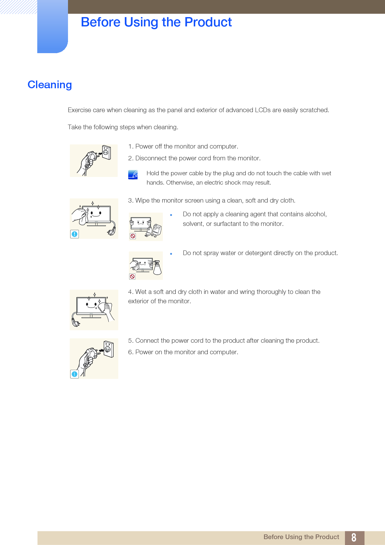 8Before Using the Product Before Using the ProductCleaningExercise care when cleaning as the panel and exterior of advanced LCDs are easily scratched. Take the following steps when cleaning. 1. Power off the monitor and computer.2. Disconnect the power cord from the monitor. Hold the power cable by the plug and do not touch the cable with wet hands. Otherwise, an electric shock may result. 3. Wipe the monitor screen using a clean, soft and dry cloth.Do not apply a cleaning agent that contains alcohol, solvent, or surfactant to the monitor.Do not spray water or detergent directly on the product.4. Wet a soft and dry cloth in water and wring thoroughly to clean the exterior of the monitor.5. Connect the power cord to the product after cleaning the product.6. Power on the monitor and computer.!!